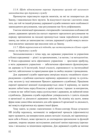 52
3.1.6. Щодо відмежування окремих державних органів від загального
законодавства про державну службу
Пропонуємо переглянути перелік винятків, на які не поширюється дія
Закону, і максимально його звузити. За відсутності підстав і достатніх ознак
того, що той чи інший різновид державної служби повинен мати особливості
законодавчого регулювання, таке регулювання має бути уніфікованим.
З метою мінімізації прихованих «інтервенцій» і визначення особливостей
деяких державних органів (на кшталт окремого зарплатного регулювання чи
порядку призначення на посади) пропонується також передбачити на рівні
закону, що зміни до законодавства з питань державної служби можуть вноси-
тися виключно законами про внесення змін до Закону.
3.1.7. Щодо перенесення всіх підходів, що застосовуються в бізнес-серед-
овищі, на державну службу
Загальновизнаною є точка зору, що державне управління та управління
в бізнес-середовищі — різні і за призначенням, і за метою, і за методологією.
У бізнес-середовищі мета ефективного управління — зростання прибутку,
а мета державного управління — забезпечення ефективного функціонуван-
ня держави та її інституцій, їхньої сталості, спроможності та інституційної
пам’яті, забезпечення та гарантування прав та свобод людини і громадянина.
Для державної служби характерна своєрідна модель «подвійного підпо-
рядкування» службовця одночасно керівнику державного органу та суспіль-
ству загалом (у ході виконання Присяги державного службовця). Працівник
окремої приватної компанії підпорядковується лише її керівнику, не маючи
жодних зобов’язань перед бізнесом у країні загалом, і працює за контрактом,
а також не має зобов’язань перед суспільством і державою, як найнятий ними
службовець. Державна служба передбачає універсальність і єдність підходів
в організації та діяльності державних органів. На відміну від цього, кожна
фірма може самостійно визначати для себе правила її організації та діяльності,
які можуть відрізнятися від правил іншої фірми.
Тому навіть за умови «запозичення» із бізнес-сектору більш сучасного
HR (підбір персоналу, мотивація) та цифровізації процесів (ефективність)
варто зауважити, що використання деяких методів і підходів, які зарекоменду-
вали себе в бізнесі, може призвести до спотворення призначення та функцій
держави, зокрема завдяки застосуванню довільної заміни персоналу (призна-
чень і звільнень) за ініціативою керівника. Для державної служби це матиме
 