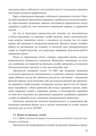 53
наслідком втрату стабільності, інституційної пам’яті та вкладених державою
інвестицій у розвиток професіоналів.
Варто дотримуватися принципу стабільності, визначеного статтею 4 Зако-
ну, який передбачає призначення державних службовців на посади безстроко-
во, окрім випадків, визначених законом, незалежність персонального складу
державної служби від змін політичного керівництва держави та державних
органів.
До того ж пропозиція перенесення всіх підходів, що застосовуються
в бізнес-середовищі, на державну службу виглядає доволі неоднозначною,
адже дозволяє призначати «своїх» і «зачищати» на посадах тих, хто давно
працює або працював із попередньою командою. Натомість акцент потрібно
робити на наставництві (за потреби) та достатній увазі новопризначеного
лідера до потреб колективу для досягнення найкращих результатів роботи
державного органу.
Понад те, призначення «своїх» підвищує корупційні ризики, оскільки
компетентність підміняється лояльністю. Відповідно «зачищення» на поса-
дах службовців, які тривалий час проходять службу, призводить до зупинення
багатьох розпочатих процесів, у тому числі важливих змін.
Пропонуємо доповнити статтю 172 ККУ про незаконне звільнення
та посилити кримінальну відповідальність із санкцією довічного позбавлення
права обіймати посади або займатися діяльністю, пов’язаною з виконанням
функцій держави, щодо посадових осіб, які ухвалили рішення про припинен-
ня державної служби всупереч положенням частини другої статті 83 Закону,
якою передбачено: «Зміна керівників або складу державних органів, керів-
ників державної служби в державних органах та безпосередніх керівників
не може бути підставою для припинення державним службовцем державної
служби на займаній посаді з ініціативи новопризначених керівників».
Одночасно пропонуємо посилити відповідальність за невиконання або
неналежне виконання рішень суду в частині поновлення на службі шляхом
внесення змін до статті 382 ККУ.
3.2. Вступ на державну службу
3.2.1. Щодо відсутності правил для визначення необхідної кількості дер-
жавних службовців
Чисельність має розраховуватися залежно від функцій державного органу,
 