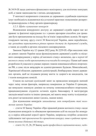 55
№ 3419-IX щодо довічного фінансового моніторингу для політично значущих
осіб, а також законодавства з питань декларування.
У контексті неприязного ставлення до державних службовців одночасно
існує необхідність відмовитися від усталеної практики «показників» розкрит-
тя правопорушень із боку органів правопорядку.
3.2.3. Щодо «зупинення» конкурсів
Відновлення конкурсного доступу до державної служби наразі має всі
правові та фактичні передумови та є єдиним прозорим способом для грома-
дян бути призначеними на посаду без зв’язків і корупційних шляхів. Не варто
ігнорувати частину другу статті 38 Конституції України, якою передбачено,
що громадяни користуються рівним правом доступу до державної служби,
а також до служби в органах місцевого самоврядування.
Законом України від 12 травня 2022 року № 2259-IX «Про внесення змін
до деяких законів України щодо функціонування державної служби та місце-
вого самоврядування у період дії воєнного стану» визначено, що в період дії
воєнного стану особи призначаються на посади без конкурсу. Однак цей закон
розроблено й ухвалено в умовах перших тижнів повномасштабного вторгнен-
ня РФ, а саме після авіаударів по адміністративних будівлях Миколаївської,
Харківської обласних державних адміністрацій, бомбардувань інших держав-
них органів, щоб не піддавати ризику життя та здоров’я як кандидатів, так
і членів конкурсних комісій.
Станом на сьогодні суспільний запит на проведення конкурсів значний
через зміну низки факторів, наприклад повернення до України її громадян,
що вимушено покинули домівки на початку повномасштабного вторгнення;
працевлаштування студентів останніх курсів бакалаврату й магістратури
закладів вищої освіти та інших громадян, які мають вищу освіту та відповіда-
ють решті встановлених вимог (досвід, знання мови).
Для відновлення конкурсів законодавчих змін потребують такі поло-
ження законів України:
‒ стаття 10 Закону України «Про правовий режим воєнного стану» щодо
відновлення конкурсів та обмеження призначення осіб на посади без конкур-
су в період військової агресії проти України, наприклад потрібно дозволити
здійснювати такі призначення без проведення конкурсу лише в районах прове-
дення воєнних (бойових) дій тощо;
‒ статті 14, 15, 28, 29 Закону щодо професійного оцінювання вимог, недо-
 