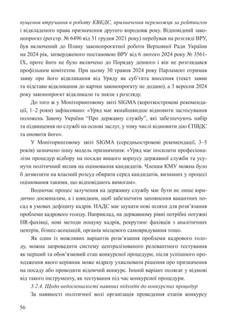 56
пущення втручання в роботу КВКДС, призначення переможця за рейтингом
і відкладеного права призначення другого впродовж року. Відповідний зако-
нопроєкт (реєстр. № 6496 від 31 грудня 2021 року) перебував на розгляді ВРУ,
був включений до Плану законопроєктної роботи Верховної Ради України
на 2024 рік, затвердженого постановою ВРУ від 6 лютого 2024 року № 3561-
IX, проте його не було включено до Порядку денного і він не розглядався
профільним комітетом. При цьому 30 травня 2024 року Парламент отримав
заяву про його відкликання від Уряду як суб’єкта внесення (текст заяви
та підстави відкликання до картки законопроєкту не додано), а 3 вересня 2024
року законопроєкт відкликали та зняли з розгляду.
До того ж у Моніторинговому звіті SIGMA (короткострокові рекоменда-
ції, 1–2 роки) зафіксовано: «Уряд має якнайшвидше відновити застосування
положень Закону України “Про державну службу”, які забезпечують набір
та підвищення по службі на основі заслуг, у тому числі відновити дію ЄПВДС
та оновити його».
У Моніторинговому звіті SIGMA (середньострокові рекомендації, 3–5
років) зазначено іншу модель призначення: «Уряд має посилити професіона-
лізм процедур відбору на посади вищого корпусу державної служби та усу-
нути політичний вплив на оцінювання кандидатів. Членам КМУ можна було
б дозволити на власний розсуд обирати серед кандидатів, визнаних у процесі
оцінювання такими, що відповідають вимогам».
Водночас процес залучення на державну службу має бути не лише юри-
дично досконалим, а і швидким, щоб забезпечити заповнення вакантних по-
сад в умовах дефіциту кадрів. НАДС має шукати нові шляхи для розв’язання
проблеми кадрового голоду. Наприклад, на державному рівні потрібні потужні
HR-фахівці, нові методи пошуку кадрів, рекрутинг фахівців з аналітичних
центрів, бізнес-асоціацій, органів місцевого самоврядування тощо.
Як один із можливих варіантів розв’язання проблеми кадрового голо-
ду, можна запровадити систему централізованого релевантного тестування
як перший та обов’язковий етап конкурсної процедури, після успішного про-
ходження якого керівник може відразу ухвалювати рішення про призначення
на посаду або проводити відомчий конкурс. Інший варіант полягає у відмові
від такого інструменту, як тестування під час конкурсної процедури.
3.2.4. Щодо недосконалості наявних підходів до конкурсних процедур
За наявності політичної волі організація проведення етапів конкурсу
 