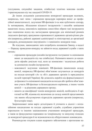 57
(тестування, ситуаційні завдання, співбесіда) технічно можлива онлайн
і практикувалася під час пандемії COVID-19.
До інших складників удосконалення конкурсної процедури належать,
наприклад, такі: зміна / спрощення процедури перевірки вимог до профе-
сійної компетентності, залучення HR-фахівців із-за меж публічного сектору,
їх мотивування, збільшення кількості інструментів і способів заміщення
вакантних посад, можливість керівника самостійно обрати такі інструменти
(що означатиме відхід від застосування процедури для мінімізації ризиків
людського фактора), врахування спроможності державних органів різних рів-
нів (наприклад, районні державні адміністрації та міністерства) до організації
конкурсів, розмежування «внутрішніх» і «зовнішніх» конкурсів тощо.
Як підсумок, законодавчих змін потребують положення Закону, а надалі
— Порядку проведення конкурсу на зайняття посад державної служби з таких
питань:
‒ спрощення процедури (онлайн-інструменти тестування та оцінювання
вимог до кандидатів під час співбесіди). Оцінювати вимоги до канди-
датів офлайн доцільно тоді, коли це неможливо / недоцільно робити
за допомогою онлайн-інструментів;
‒ можливості залучення зовнішніх HR-фахівців (композиція складу
комісії, наприклад HR-фахівці обов’язково залучаються до конкурсів
на посади категорій «А» та «Б1» державних органів із юрисдикцією
на всій території України). Це дозволить перейти від формалізованості
до фаховості в оцінюванні кандидатів на посади або зробити обов’язко-
вою участь HR-фахівця та безпосереднього керівника, а інших членів
комісії — за рішенням державного органу;
‒ вимоги до кваліфікації членів конкурсних комісій, необхідність її орі-
єнтації на HR, відмова від включення до складу комісій представників
так званих обслуговуючих підрозділів державних органів (наприклад,
бухгалтерів тощо).
Запропоновані зміни варто деталізувати й уточнити в діалозі з потен-
ційними кандидатами на посади державної служби, службами управління
персоналом та іншими зацікавленими учасниками конкурсної процедури,
а також не фокусуватися переважно на теперішньому та минулому підходах
до конкурсної процедури й не відмовлятися від обґрунтованих нововведень.
Рекомендуємо готувати плани кадрового забезпечення з прогнозами ка-
 