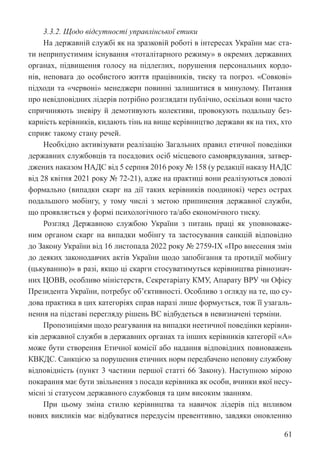 61
3.3.2. Щодо відсутності управлінської етики
На державній службі як на зразковій роботі в інтересах України має ста-
ти неприпустимим існування «тоталітарного режиму» в окремих державних
органах, підвищення голосу на підлеглих, порушення персональних кордо-
нів, неповага до особистого життя працівників, тиску та погроз. «Совкові»
підходи та «червоні» менеджери повинні залишитися в минулому. Питання
про невідповідних лідерів потрібно розглядати публічно, оскільки вони часто
спричиняють зневіру й демотивують колективи, провокують подальшу без-
карність керівників, кидають тінь на вище керівництво держави як на тих, хто
сприяє такому стану речей.
Необхідно активізувати реалізацію Загальних правил етичної поведінки
державних службовців та посадових осіб місцевого самоврядування, затвер-
джених наказом НАДС від 5 серпня 2016 року № 158 (у редакції наказу НАДС
від 28 квітня 2021 року № 72-21), адже на практиці вони реалізуються доволі
формально (випадки скарг на дії таких керівників поодинокі) через острах
подальшого мобінгу, у тому числі з метою припинення державної служби,
що проявляється у формі психологічного та/або економічного тиску.
Розгляд Державною службою України з питань праці як уповноваже-
ним органом скарг на випадки мобінгу та застосування санкцій відповідно
до Закону України від 16 листопада 2022 року № 2759-IX «Про внесення змін
до деяких законодавчих актів України щодо запобігання та протидії мобінгу
(цькуванню)» в разі, якщо ці скарги стосуватимуться керівництва рівно­
знач­
них ЦОВВ, особливо міністерств, Секретаріату КМУ, Апарату ВРУ чи Офісу
Президента України, потребує об’єктивності. Особливо з огляду на те, що су-
дова практика в цих категоріях справ наразі лише формується, тож її узагаль-
нення на підставі перегляду рішень ВС відбудеться в невизначені терміни.
Пропозиціями щодо реагування на випадки неетичної поведінки керівни-
ків державної служби в державних органах та інших керівників категорії «А»
може бути створення Етичної комісії або надання відповідних повноважень
КВКДС. Санкцією за порушення етичних норм передбачено неповну службову
відповідність (пункт 3 частини першої статті 66 Закону). Наступною мірою
покарання має бути звільнення з посади керівника як особи, вчинки якої несу-
місні зі статусом державного службовця та цим високим званням.
При цьому зміна стилю керівництва та навичок лідерів під впливом
нових викликів має відбуватися передусім превентивно, завдяки оновленню
 
