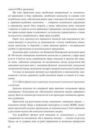 62
стратегії HR в урядуванні.
Ще одна пропозиція щодо запобігання дискримінації та стигматиза-
ції працівників із боку керівників, запобігання насильству за ознакою статі
на робочому місці, забезпечення рівних прав і можливостей жінок і чоловіків
у державно-службових відносинах — створення відповідного середовища
в державному органі (його апараті), у якому забезпечено рівне ставлення
з повагою та гідністю до всіх працівниць і працівників, оскільки кожна людина
має право на рівні права та можливості, на соціальну справедливість, а також
на відсутність дискримінації у сфері праці (служби).
Окрім того, пропонується впровадити механізм кейс-менеджменту (ве-
дення випадку) за аналогією до законодавства з питань запобігання домаш-
ньому насильству та боротьби із цими явищами (робота з постраждалою
особою та притягнення до відповідальності кривдників).
Додатково варто зазначити, що Конвенція Міжнародної організації праці
№ 190 містить міжнародне визначення насильства та домагань у сфері праці
(стаття 1(1)(a) як низку неприйнятних форм поведінки й практик або загро-
зи таких, здійснених одноразово чи систематично, метою, результатом або
можливим наслідком яких є заподіяння фізичної, психологічної, сексуальної
чи економічної шкоди, включаючи гендерно зумовлені насильство й домагання.
З огляду на викладене пропонується передбачити в національному зако-
нодавстві з питань державної служби відповідні норми та санкції за їх пору-
шення.
3.3.3. Щодо формального характеру планування й оцінювання державних
службовців
Доцільно відходити від поширеної зараз практики «планування заради
оцінювання». Планування має забезпечувати виконання завдань державного
органу. Воно не повинно розглядатися як етап процедури оцінювання держав-
них службовців.
Пропозиція для розв’язання питань планування і виконання завдань —
посилення центру Уряду в координації міністерств та інших ЦОВВ, ініцію-
вання пропозицій стосовно притягнення до відповідальності їхніх керівників
у разі несвоєчасного або неякісного виконання завдань.
Тоді розроблені проекти актів виконавці не залишатимуть у статусі
«направлено на погодження» або в кращому випадку — «подано на розгляд
Уряду» як ті, супровід яких на рівні керівництва не визначено пріоритетом
 