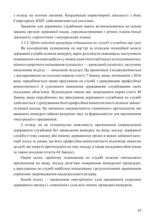 63
з огляду на поточні питання. Координація нормотворчої діяльності з боку
Секретаріату КМУ здійснюватиметься системно.
Завдання для державних службовців мають встановлюватися на основі
завдань органів державної влади, середньострокових і річних планів їхньої
діяльності, стратегічних і секторальних планів.
3.3.4. Щодо недоліків процедури підвищення по службі (службова кар’єра)
Як альтернативу підвищення по кар’єрі за підходом позиційної моделі
державної служби шляхом конкурсу, варто розглянути можливість поступового
підвищення«наодинщабель»умежаходнієїкатегоріїпосадзапідсумкамивід-
мінного щорічного оцінювання (спеціаліст — провідний спеціаліст, заступник
начальника відділу — начальник відділу). Ця пропозиція узгоджуватиметься
з декларативною на сьогодні нормою статті 7 Закону, якою, починаючи з 2016
року, передбачається право просування по службі з урахуванням професійної
компетентності й сумлінного виконання державними службовцями своїх
посадових обов’язків. Відповідним чином має запрацювати норма статті 40
Закону, якою передбачено, що просування державного службовця по службі
здійснюється з урахуванням його професійної компетентності шляхом зайнят-
тя вищої посади. Це зменшить невдоволеність «зовнішніх» претендентів, які
вважають конкурси зайвою витратою часу та формальністю для призначення
«внутрішніх» працівників.
З огляду на це підтримуємо можливість призначення (переведення)
державного службовця без проведення конкурсу на вищу посаду державної
служби в тому самому або іншому державному органі в межах займаної кате-
горії посад за умови, що його професійна компетентність відповідає вимогам
до осіб, які можуть претендувати на таку посаду, а також посадовим обов’язкам
за такою посадою (стаття 44 Закону).
Окрім цього, проблему підвищення по службі шляхом тимчасового
призначення на вищу посаду розв’яже повернення конкурсної процедури,
а просуванню по службі найбільш ініціативних і результативних працівників
сприятиме запровадження кандидатського резерву.
Інший підхід — проведення «внутрішніх» (для працівників усередині
державного органу) і «зовнішніх» (для всіх охочих громадян) конкурсів.
 
