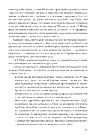 65
го органу роботодавців, а також Профспілки працівників державних установ
України як всеукраїнської профільної організації, яка відстоює інтереси дер-
жавних службовців, має сприймати та за можливості враховувати Уряд під
час ухвалення рішень про рівень винагороди державних службовців, чого
до цього часу не відбувалося. Хоча рівень оплати праці державних службовців
дещо зріс (найнижчий розмір окладу з початку 2024 року становить 7 100 грн
(рівень мінімальної заробітної плати), тоді як у 2023 році — 5 368 грн (рівень
двох прожиткових мінімумів), проте залишається недостатнім, щоб фінансово
мотивувати людей із ринку праці, зокрема молодь.
Кадровий голод, спричинений війною, стимулює роботодавців підвищу-
вати оклади в приватних компаніях. Тож рівень мінімальної заробітної плати
для громадян з освітою не нижчою за бакалавра та іншими заслугами на сьо-
годні явно неконкурентний і потребує підвищення (джерело — підвищення
ефективності планування видатків шляхом ухвалення Порядку формування
фонду оплати праці, що окреслюється далі).
3.4.2. Щодо відмінності заробітної плати на посадах державної служби
аналогічного рівня та з тотожними функціями
З огляду на необхідність врахування при встановленні посадових окла-
дів критеріїв складності та відповідальності, пропозиціями до законодавства
можуть бути такі:
‒ розгляд під час підготовки до другого читання законопроєкту № 8222
питання врахування складності і відповідальності на посадах, без
прив’язування до «титулованих» державних органів (стаття 51 законо-
проєкту), а також поширення положення законопроєкту на всі державні
органи для забезпечення єдиних підходів;
‒ внесення змін до Схеми посадових окладів для реалізації принципу 11b
у частині заохочення рівної оплати за однакову працю;
‒ обмеження корупційних ризиків під час «перепогодження» НАДС
класифікації окремих державних органів. Це сприятиме розв’язанню
проблеми, коли обсяг коштів на оплату праці законом про держбюджет
на відповідний рік для державного органу визначено, а використати
їх неможливо, бо стимулююча надбавка скасована. Тож «шпариною»
залишається зміна «сім’ї посад», наприклад на більш універсальну
«Забезпечення реалізації (координації реалізації) державної політики»
з вищим посадовим окладом в цьому зарплатному рівні;
 