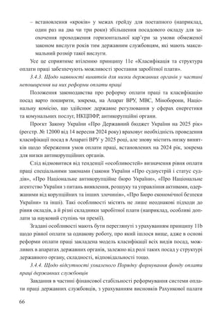 66
‒ встановлення «кроків» у межах грейду для поетапного (наприклад,
один раз на два чи три роки) збільшення посадового окладу для за-
охочення проходження горизонтальної кар’єри за умови обмеженої
законом вислуги років тим державним службовцям, які мають макси-
мальний розмір такої вислуги.
Усе це сприятиме втіленню принципу 11е «Класифікація та структура
оплати праці забезпечують можливості зростання заробітної плати».
3.4.3. Щодо наявності винятків для низки державних органів у частині
непоширення на них реформи оплати праці
Положення законодавства про реформу оплати праці та класифікацію
посад варто поширити, зокрема, на Апарат ВРУ, МВС, Міноборони, Націо-
нальну комісію, що здійснює державне регулювання у сферах енергетики
та комунальних послуг, НКЦПФР, антикорупційні органи.
Проєкт Закону України «Про Державний бюджет України на 2025 рік»
(реєстр. № 12000 від 14 вересня 2024 року) враховує необхідність проведення
класифікації посад в Апараті ВРУ у 2025 році, але знову містить низку винят-
ків щодо збереження умов оплати праці, встановлених на 2024 рік, зокрема
для низки антикорупційних органів.
Слід відмовитися від тенденції «особливостей» визначення рівня оплати
праці спеціальними законами (закони України «Про судоустрій і статус суд-
дів», «Про Національне антикорупційне бюро України», «Про Національне
агентство України з питань виявлення, розшуку та управління активами, одер-
жаними від корупційних та інших злочинів», «Про Бюро економічної безпеки
України» та інші). Такі особливості містять не лише неоднакові підходи до
рівня окладів, а й різні складники заробітної плати (наприклад, особливі доп-
лати за науковий ступінь чи премії).
Згадані особливості мають бути переглянуті з урахуванням принципу 11b
щодо рівної оплати за однакову роботу, про який ішлося вище, адже в основі
реформи оплати праці закладена модель класифікації всіх видів посад, мож-
ливих в апаратах державних органів, залежно від ролі таких посад у структурі
державного органу, складності, відповідальності тощо.
3.4.4. Щодо відсутності ухваленого Порядку формування фонду оплати
праці державних службовців
Завдання в частині фінансової стабільності реформування системи опла-
ти праці державних службовців, з урахуванням висновків Рахункової палати
 
