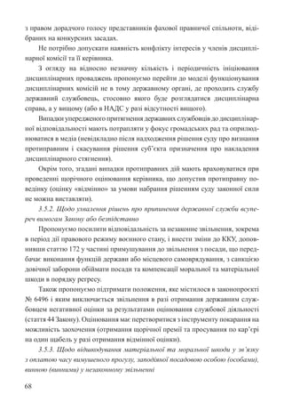 68
з правом дорадчого голосу представників фахової правничої спільноти, віді-
браних на конкурсних засадах.
Не потрібно допускати наявність конфлікту інтересів у членів дисциплі-
нарної комісії та її керівника.
З огляду на відносно незначну кількість і періодичність ініціювання
дисциплінарних проваджень пропонуємо перейти до моделі функціонування
дисциплінарних комісій не в тому державному органі, де проходить службу
державний службовець, стосовно якого буде розглядатися дисциплінарна
справа, а у вищому (або в НАДС у разі відсутності вищого).
Випадки упередженого притягнення державних службовців до дисциплінар-
ної відповідальності мають потрапляти у фокус громадських рад та оприлюд-
нюватися в медіа (невідкладно після надходження рішення суду про визнання
протиправним і скасування рішення суб’єкта призначення про накладення
дисциплінарного стягнення).
Окрім того, згадані випадки протиправних дій мають враховуватися при
проведенні щорічного оцінювання керівника, що допустив протиправну по-
ведінку (оцінку «відмінно» за умови набрання рішенням суду законної сили
не можна виставляти).
3.5.2. Щодо ухвалення рішень про припинення державної служби всупе-
реч вимогам Закону або безпідставно
Пропонуємо посилити відповідальність за незаконне звільнення, зокрема
в період дії правового режиму воєнного стану, і внести зміни до ККУ, допов-
нивши статтю 172 у частині примушування до звільнення з посади, що перед-
бачає виконання функцій держави або місцевого самоврядування, з санкцією
довічної заборони обіймати посади та компенсації моральної та матеріальної
шкоди в порядку регресу.
Також пропонуємо підтримати положення, яке містилося в законопроєкті
№ 6496 і яким виключається звільнення в разі отримання державним служ-
бовцем негативної оцінки за результатами оцінювання службової діяльності
(стаття 44 Закону). Оцінювання має перетворитися з інструменту покарання на
можливість заохочення (отримання щорічної премії та просування по кар’єрі
на один щабель у разі отримання відмінної оцінки).
3.5.3. Щодо відшкодування матеріальної та моральної шкоди у зв’язку
з оплатою часу вимушеного прогулу, заподіяної посадовою особою (особами),
винною (винними) у незаконному звільненні
 