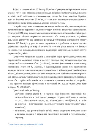 69
Згідно зі статтями 9 та 10 Закону України «Про правовий режим воєнного
стану» КМУ, інші органи державної влади, військове командування, військові
адміністрації здійснюють повноваження, надані їм Конституцією України,
цим та іншими законами України, а також ним визначено неприпустимість
припинення їхніх повноважень в умовах воєнного стану.
Не треба допускати непоодиноких на сьогодні випадків ухвалення рішень
про припинення державної служби всупереч вимогам Закону або ­
безпідставно.
З початку 2022 року кількість незаконних звільнень із державної служби зрос-
ла, зокрема з підстав скорочення чисельності або штату державних службов-
ців, зміни структури або штатного розпису, реорганізації державного органу
(стаття 87 Закону), у разі незгоди державного службовця на проходження
державної служби у зв’язку зі зміною її істотних умов (стаття 43 Закону)
та інших. Такі випадки, наявні також щодо посад категорії «А» (вищий корпус
державної служби).
Предметом регресних позовів у категоріях справ про відшкодування ма-
теріальної та моральної шкоди у зв’язку з оплатою часу вимушеного прогулу,
заподіяної посадовою особою (особами), винною (винними) в незаконному
звільненні (статті 80–82 Закону), є відшкодування шкоди без необхідності
надання оцінки та встановлення неправомірності дій посадової особи (відпо-
відача), відповідними діями якої така шкода завдана, оскільки неправомірність
дій відповідача встановлена судовими рішеннями про незаконність звільнен-
ня особи з публічної служби та додаткового правового аналізу не потребує.
Таку правову позицію сформовано в постанові ВС від 22 грудня 2021 року
в справі № 658/28/218
.
Пропозиції змін до Закону:
‒ уточнити норми статті 87 в частині обов’язковості пропозиції рів-
нозначної посади в разі зміни структури, реорганізації тощо, а точніше
— усіх рівнозначних посад, що відповідають кваліфікації, а потім
як виняток — нижчих посад (щоб зберегти кадри та інституційну спро-
можність);
‒ визначити, що реорганізація та/або зміна структури можлива лише
у випадку надання / передання додаткових функцій в установленому
порядку;
8
https://reyestr.court.gov.ua/Review/102149408
 