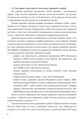 8
1. Стан справ (структура й статистика державної служби)
На державу покладено надзвичайно багато функцій у різноманітних
сферах, тому система державних органів досить розгалужена: від органів,
які формують політику, до тих, що її реалізують, безпосередньо взаємодіючи
з громадянами для розв’язання їхніх конкретних питань.
Основні завдання та функції держави, які виконує державна служба, з ураху-
ванням статті 1 Закону, зводяться до таких: аналіз державної політики та підго-
товка пропозицій стосовно її формування; забезпечення реалізації державної
політики, у тому числі інспекційні повноваження, надання адміністративних
послуг; управління персоналом; управління державними ресурсами.
Державні органи можна класифікувати за різними ознаками. Деякі з них
очолюють політики, а державні службовці працюють у їхніх апаратах. Подібна
ситуація в органах судової влади, тільки замість політиків там судді чи прокуро-
ри. Тому спрощено пропонується розглядати таку мережу державних органів,
яка найкраще відображає покладені на державних службовців основні завдання
та надає розуміння структури державної служби:
‒ апарати, що забезпечують здійснення повноважень ВРУ, Президента
України та КМУ, Конституційного Суду України, які вважаються дер-
жавними органами в розумінні Закону;
‒ апарати міністерств та їхні територіальні органи;
‒ інші ЦОВВ та їхні територіальні органи;
‒ місцеві державні адміністрації (в умовах воєнного стану військові
адміністрації);
‒ апарати органів судової влади, у тому числі прокуратура;
‒ апарати інших державних органів (Рахункової палати України, ЦВК,
Національної ради України з питань телебачення і радіомовлення, Упов-
новаженого ВРУ з прав людини, Ради національної безпеки і оборони
Украї­
ни, Національної тристоронньої соціально-економічної ради, НК-
ЦПФР, Представництва Президента в Автономній Республіці Крим тощо).
Більш детальну інформацію про мережу державних органів відображено
в додатку 1. Ієрархію посад державної служби та схему класичного підпоряд-
кування показано в додатках 2 і 3.
Загальна чисельність посад державної служби в Україні становить ­
близько
200 тис. Однак вона не стала, а динамічно змінюється. Так, ­
найбільша чи-
сельність за останні п’ять років спостерігалася в другій половині 2019 року
 
