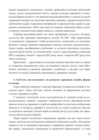 73
навцем державного замовлення є вищий, професійно-технічний навчальний
заклад, заклад післядипломної освіти, наукова установа державної та кому-
нальної форми власності, які пройшли конкурсний відбір та з якими укладено
державний контракт на підготовку фахівців, наукових, науково-педагогічних
і робітничих кадрів, підвищення кваліфікації та перепідготовку кадрів за дер-
жавним замовленням. Тобто цей закон не повинен забороняти брати участь
у конкурсі закладам інших форм власності, зокрема приватним.
Спробою розширити ринок для таких провайдерів незалежно від форм
власності був урядовий законопроєкт реєстр. № 5467 «Про формування
та розміщення державного та/або регіонального замовлення на підготовку
фахівців з вищою, фаховою передвищою освітою, наукових, науково-педаго-
гічних кадрів, кваліфікованих робітників та слухачів підготовчих відділень
закладів вищої освіти, на післядипломну освіту» (нова редакція), ухвалений
ВРУ в першому читанні 7 вересня 2021 року, проте 5 вересня 2023 року його
знято з розгляду.
Пропозиція — урегулювати це питання шляхом внесення змін до закону
та створення конкурентних умов для надавачів освітніх послуг, щоб забез-
печити можливість навчання державних службовців у закладах усіх форм
власності та надалі підвищити спроможність державних органів.
4. Суб’єкти, які впливають на розвиток державної служби, форми
їх впливу
Серед найбільш важливих значущих факторів залишається потреба в по-
силенні уваги з боку суб’єктів, здатних впливати на формування політики
з питань державної служби.
У контексті політичних посад спостерігається їх значний вплив на ух-
валення рішень, зокрема з кадрових і фінансових питань. Надмірний вплив
нівелює підхід до державної служби як професійної та політично нейтральної
діяльності в інтересах держави й суспільства на основі особистих якостей
та досягнень громадян і їхнього права на рівний доступ до служби, що гаран-
тується Конституцією України.
Окрім вищого політичного керівництва держави, яке має певно визна-
чальне значення для осучаснення державної (цивільної) служби, збільшення
довіри до неї та зміцнення спроможності державних органів в умовах війни,
яка триває, подальшого відновлення й динамічної євроінтеграції, є й інші
 