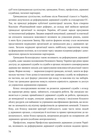 74
суб’єкти (громадянське суспільство, громадяни, бізнес, профспілки, державні
службовці, іноземні партнери).
Громадянське суспільство, особливо після Революції гідності в Україні,
активно долучилося до реформування державної служби за стандартами ЄС.
Так, на прикладі реформи публічної адміністрації загалом, було створено
Коаліцію «Реанімаційний пакет реформ», до складу якої ввійшли провідні
громадські організації та експерти України, об’єднані заради просування
та імплементації реформи. Завдяки широкій комунікації, адвокації та взаємодії
ця спільнота знаходила можливості впливати на ухвалення рішень, одним
із яких було ухвалення Закону. Ще однією формою впливу стало включення
представників неурядових організацій до громадських рад у державних ор-
ганах. Загалом неурядові організації мають найбільшу перспективу впливу
на формування політики, не в останню чергу завдяки підтримці реформ і демо-
кратичних процесів іноземними партнерами.
Громадяни безпосередньо також впливають на реформування державної
служби, адже завдяки положенням Основного Закону України про рівне право
доступу до державної служби та служби в органах місцевого самоврядування
держава має вживати заходів для гарантування можливостей реалізації такого
права. Форми впливу — звернення (скарги) громадян, петиції, запити як фор-
мальна частина і їхня думка (ставлення) про державну службу як неформаль-
на частина, що далі формує уявлення про владу та важлива під час виборів.
Саме так громадяни зрештою можуть оцінити сервісність держави та доступ
до управління державними справами.
Бізнес опосередковано впливає на розвиток державної служби з огляду
на параметри ринку праці, зайнятості, стандартів роботи. Це своєрідно ви-
являється в умовах привабливості державної служби як роботи, призводить
до конкуренції за кадри, спонукає державу до пошуку і виділення більшого
обсягу ресурсів для наймання та утримання кваліфікованих фахівців, що впли-
ває на захищеність від відтоку професіоналів до приватних компаній. З ­
іншого
боку, для бізнесу важливі критерії стабільності, адже часта зміна людей
у державних органах, а відповідно й політики та правил призводитиме до не-
визначеності, зміни бізнес-процесів, витрачання ресурсів на оскарження дій
державних органів (особливо контролюючих).
Профспілки, зокрема Профспілка працівників державних установ Украї­
ни, впливають на реформування державної служби шляхом надання пропо-
 