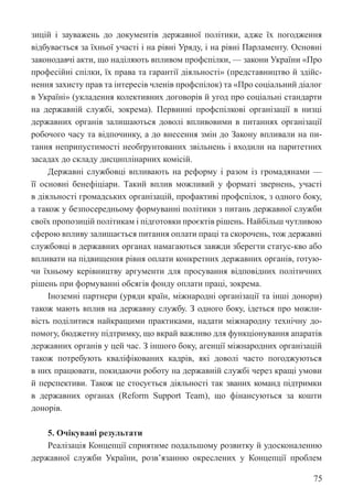 75
зицій і зауважень до документів державної політики, адже їх погодження
відбувається за їхньої участі і на рівні Уряду, і на рівні Парламенту. Основні
законодавчі акти, що наділяють впливом профспілки, — закони України «Про
професійні спілки, їх права та гарантії діяльності» (представництво й здійс-
нення захисту прав та інтересів членів профспілок) та «Про соціальний діалог
в Україні» (укладення колективних договорів й угод про соціальні стандарти
на державній службі, зокрема). Первинні профспілкові організації в низці
державних органів залишаються доволі впливовими в питаннях організації
робочого часу та відпочинку, а до внесення змін до Закону впливали на пи-
тання неприпустимості необґрунтованих звільнень і входили на паритетних
засадах до складу дисциплінарних комісій.
Державні службовці впливають на реформу і разом із громадянами —
її основні бенефіціари. Такий вплив можливий у форматі звернень, участі
в діяльності громадських організацій, профактиві профспілок, з одного боку,
а також у безпосередньому формуванні політики з питань державної служби
своїх пропозицій політикам і підготовки проєктів рішень. Найбільш чутливою
сферою впливу залишається питання оплати праці та скорочень, тож державні
службовці в державних органах намагаються завжди зберегти статус-кво або
впливати на підвищення рівня оплати конкретних державних органів, готую-
чи їхньому керівництву аргументи для просування відповідних політичних
рішень при формуванні обсягів фонду оплати праці, зокрема.
Іноземні партнери (уряди країн, міжнародні організації та інші донори)
також мають вплив на державну службу. З одного боку, ідеться про можли-
вість поділитися найкращими практиками, надати міжнародну технічну до-
помогу, бюджетну підтримку, що вкрай важливо для функціонування апаратів
державних органів у цей час. З іншого боку, агенції міжнародних організацій
також потребують кваліфікованих кадрів, які доволі часто погоджуються
в них працювати, покидаючи роботу на державній службі через кращі умови
й перспективи. Також це стосується діяльності так званих команд підтримки
в державних органах (Reform Support Team), що фінансуються за кошти
донорів.
5. Очікувані результати
Реалізація Концепції сприятиме подальшому розвитку й удосконаленню
державної служби України, розв’язанню окреслених у Концепції проблем
 