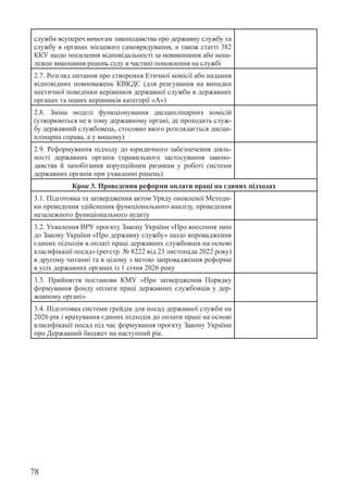 78
служби всупереч вимогам законодавства про державну службу та
службу в органах місцевого самоврядування, а також статті 382
ККУ щодо посилення відповідальності за невиконання або нена-
лежне виконання рішень суду в частині поновлення на службі
2.7. Розгляд питання про створення Етичної комісії або надання
відповідних повноважень КВКДС (для реагування на випадки
неетичної поведінки керівників державної служби в державних
органах та інших керівників категорії «А»)
2.8. Зміна моделі функціонування дисциплінарних комісій
(утворюються не в тому державному органі, де проходить служ-
бу державний службовець, стосовно якого розглядається дисци-
плінарна справа, а у вищому)
2.9. Реформування підходу до юридичного забезпечення діяль-
ності державних органів (правильного застосування законо-
давства й запобігання корупційним ризикам у роботі системи
державних органів при ухваленні рішень)
Крок 3. Проведення реформи оплати праці на єдиних підходах
3.1. Підготовка та затвердження актом Уряду оновленої Методи-
ки проведення здійснення функціонального аналізу, проведення
незалежного функціонального аудиту
3.2. Ухвалення ВРУ проєкту Закону України «Про внесення змін
до Закону України «Про державну службу» щодо впровадження
єдиних підходів в оплаті праці державних службовців на основі
класифікації посад» (реєстр. № 8222 від 23 листопада 2022 року)
в другому читанні та в цілому з метою запровадження реформи
в усіх державних органах із 1 січня 2026 року
3.3. Прийняття постанови КМУ «Про затвердження Порядку
формування фонду оплати праці державних службовців у дер-
жавному органі»
3.4. Підготовка системи грейдів для посад державної служби на
2026 рік і врахування єдиних підходів до оплати праці на основі
класифікації посад під час формування проєкту Закону України
про Державний бюджет на наступний рік.
 