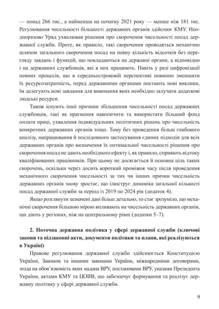 9
— понад 266 тис., а найменша на початку 2021 року — менше ніж 181 тис.
Регулювання чисельності більшості державних органів здійснює КМУ. Нео-
дноразово Уряд ухвалював рішення про скорочення чисельності посад дер-
жавної служби. Проте, як правило, такі скорочення проводяться механічно
шляхом загального скорочення посад на певну кількість відсотків без пере-
гляду завдань і функцій, що покладаються на державні органи, а відповідно
і на державних службовців, які в них працюють. Навіть у разі цифровізації
певних процесів, що в середньостроковій перспективі повинно зменшити
їх ресурсозатратність, перед державними органами постають нові виклики,
їм делегують нові завдання для виконання яких необхідно залучати додаткові
людські ресурси.
Також існують інші причини збільшення чисельності посад державних
службовців, такі як прагнення накопичити та використати більший фонд
оплати праці, ухвалення індивідуальних політичних рішень про чисельність
конкретних державних органів тощо. Тому без проведення більш глибокого
аналізу, напрацювання й послідовного застосування єдиних підходів для всіх
державних органів про визначення їх оптимальної чисельності рішення про
скорочення посад не дають необхідного ефекту і, як правило, сприяють відтоку
кваліфікованих працівників. При цьому не досягається й основна ціль таких
скорочень, оскільки через досить короткий проміжок часу після проведення
механічного скорочення чисельності за тих чи інших причин чисельність
державних органів знову зростає, що ілюструє динаміка загальної кількості
посад державної служби за період із 2019 по 2024 рік (додаток 4).
Якщо розглянути зазначені дані більш детально, то стає зрозуміло, що меха-
нічні скорочення більшою мірою впливають на чисельність державних органів,
що діють у регіонах, ніж на центральному рівні (додатки 5–7).
2. Поточна державна політика у сфері державної служби (ключові
­
закони та підзаконні акти, документи політики та плани, які реалізуються
в Україні)
Правове регулювання державної служби здійснюється Конституцією
Украї­
ни, Законом та іншими законами України, міжнародними договорами,
згода на обов’язковість яких надана ВРУ, постановами ВРУ, указами Президента
України, актами КМУ та ЦОВВ, що забезпечує формування та реалізує дер-
жавну політику у сфері державної служби.
 
