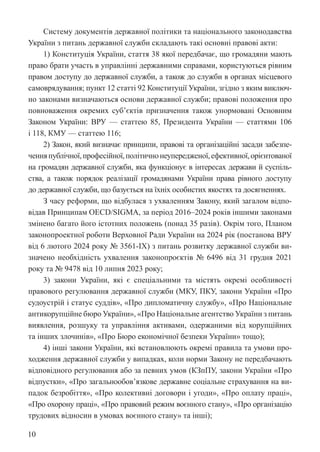 10
Систему документів державної політики та національного законодавства
України з питань державної служби складають такі основні правові акти:
1) Конституція України, стаття 38 якої передбачає, що громадяни мають
право брати участь в управлінні державними справами, користуються рівним
правом доступу до державної служби, а також до служби в органах ­
місцевого
самоврядування; пункт 12 статті 92 Конституції України, згідно з яким виключ-
но законами визначаються основи державної служби; правові положення про
повноваження окремих суб’єктів призначення також унормовані Основним
Законом України: ВРУ — статтею 85, Президента України — статтями 106
і 118, КМУ — статтею 116;
2) Закон, який визначає принципи, правові та організаційні засади забезпе-
ченняпублічної,професійної,політичнонеупередженої,ефективної,орієнтованої
на громадян державної служби, яка функціонує в інтересах держави й суспіль-
ства, а також порядок реалізації громадянами України права ­
рівного доступу
до державної служби, що базується на їхніх особистих якостях та досягненнях.
З часу реформи, що відбулася з ухваленням Закону, який загалом відпо-
відав Принципам OECD/SIGMA, за період 2016–2024 років іншими законами
змінено багато його істотних положень (понад 35 разів). Окрім того, Планом
законопроектної роботи Верховної Ради України на 2024 рік (постанова ВРУ
від 6 лютого 2024 року № 3561-IX) з питань розвитку державної служби ви-
значено необхідність ухвалення законопроєктів № 6496 від 31 грудня 2021
року та № 9478 від 10 липня 2023 року;
3) закони України, які є спеціальними та містять окремі особливості
правового регулювання державної служби (МКУ, ПКУ, закони України «Про
судоустрій і статус суддів», «Про дипломатичну службу», «Про Національне
антикорупційне бюро України», «Про Національне агентство України з питань
виявлення, розшуку та управління активами, одержаними від корупційних
та інших злочинів», «Про Бюро економічної безпеки України» тощо);
4) інші закони України, які встановлюють окремі правила та умови про-
ходження державної служби у випадках, коли норми Закону не передбачають
відповідного регулювання або за певних умов (КЗпПУ, закони України «Про
відпустки», «Про загальнообов’язкове державне соціальне страхування на ви-
падок безробіття», «Про колективні договори і угоди», «Про оплату праці»,
«Про охорону праці», «Про правовий режим воєнного стану», «Про організацію
трудових відносин в умовах воєнного стану» та інші);
 