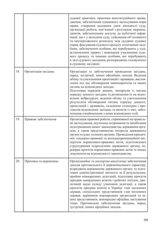 99
судової практики, практики конституційного прова-
дження, забезпечення однакового застосування норм
права, створення належних умов діяльності суду,
організації роботи, пов’язаної з розглядом звернень,
запитів, забезпеченням доступу до публічної інфор-
мації, що є у володінні суду, здійснення об’єктивного
та неупередженого розподілу між суддями судових
справ, фіксування судового процесу технічними засо-
бами, забезпечення особами, які перебувають у суді,
встановлених правил і виконання учасниками судо-
вого процесу та іншими особами, які перебувають
в залі судового засідання, розпоряджень головуючого
в судовому засіданні.
18. Організація засідань Організація та забезпечення проведення засідань,
нарад, зустрічей, інших офіційних заходів. ­
Ведення
обліку та узагальнення пропозицій і зауважень, вислов-
лених під час обговорення законопроєктів та інших
питань на відповідних заходах.
Підготовка порядків денних, матеріалів із питань
порядку денного засідань та розміщення їх на відпо-
відних вебресурсах, ведення обліку та узагальнення
результатів обговорення питань порядку денного,
пропозицій і зауважень, складення стенограм і про-
токолів відповідних засідань та витягів із них, забез-
печення ознайомлення з ними відповідних осіб.
19. Правове забезпечення Організація правової роботи, спрямованої на правиль-
не застосування, неухильне дотримання та ­
запобігання
недотриманню вимог законодавства державним орга-
ном, а також представництво інтересів державного
органу в судах та інших органах. Проведення юридич-
ної, гендерно-правової та антидискримінаційної екс-
пертизи нормативно-правових актів, ­
підготовлених
структурними підрозділами державного органу, пе-
ревірка проєктів нормативно-правових актів та інших
документів на відповідність законодавству.
20. Протокол та церемоніал Організаційне та експертно-аналітичне забезпечення
заходів протокольного й церемоніального характеру,
відряджень керівництва державного органу та підго-
товки адміністративної звітності за її результатами,
прийом міжнародних делегацій, підготовка проєктів
програм закордонних візитів і робочих поїздок, про-
позицій щодо складу учасників делегації, а також
проєктів програм візитів в Україну глав іноземних
держав, спеціальних представників глав іноземних
держав, керівників міжнародних організацій та ін-
ших представників, міжнародне офіційне листування
тощо. Протокольне забезпечення засідань, нарад,
зустрічей, інших офіційних заходів.
 