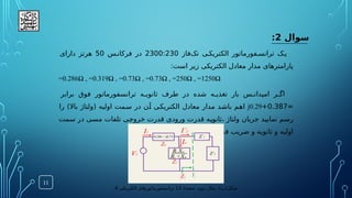 ‫سوال‬
2
:
‫‌فاز‬
‫ک‬‫ت‬ ‫ی‬.‫الکتریک‬ ‫فورماتور‬.‫ترانس‬ ‫ک‬.‫ی‬
2300:230
‫س‬.‫فرکان‬ ‫در‬
50
‫دارای‬ ‫هرتز‬
:‫است‬ ‫زیر‬ ‫الکتریکی‬ ‫معادل‬ ‫مدار‬ ‫پارامترهای‬
=0.286Ω , =0.319Ω , =0.73Ω , =0.73Ω , =250Ω , =1250Ω
‫برابر‬ ‫فوق‬ ‫ترانسفورماتور‬ ‫ه‬.
.‫ثانوی‬ ‫طرف‬ ‫در‬ ‫شده‬ ‫ه‬.
.‫تغذی‬ ‫بار‬ ‫س‬.
.‫امپدان‬ ‫ر‬.
.‫اگ‬
=
0.387
+
j0.29
‫را‬ )‫باال‬ ‫(ولتاژ‬ ‫اولیه‬ ‫مت‬.
‫س‬ ‫در‬ ‫ن‬.
‫آ‬ ‫ی‬.
‫ک‬‫الکتری‬ ‫معادل‬ ‫مدار‬ ‫د‬.
‫ش‬‫با‬ ‫م‬.
‫ه‬‫ا‬
‫سمت‬ ‫در‬ ‫ی‬.
‫س‬‫م‬ ‫تلفات‬ ‫ی‬.
‫ج‬‫خرو‬ ‫قدرت‬ ‫ورودی‬ ‫قدرت‬ ‫ه‬.
‫ی‬‫ثانو‬، ‫ولتاژ‬ ‫جریان‬ ‫د‬.
‫ی‬‫نمای‬ ‫م‬.
‫س‬‫ر‬
.‫نمایید‬ ‫محاسبه‬ ‫را‬ ‫ورودی‬ ‫قدرت‬ ‫ضریب‬ ‫و‬ ‫ثانویه‬ ‫و‬ ‫اولیه‬
11
(‫شکل‬
‫ب‬
:)
‫ۀ‬‫صفح‬ ،‫دوم‬ ‫مثال‬
13
‫الکتریکی‬ ‫ترانسفورماتورهای‬
4
 