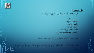 :‫عددی‬ ‫حل‬
12
:‫است‬ ‫زیر‬ ‫صورت‬ ‫به‬ ‫ترانسفورماتور‬ ‫پارامترهای‬
:‫اولیه‬ ‫مقاومت‬
:‫ثانویه‬ ‫مقاومت‬
:‫اولیه‬ ‫واکنش‬
:‫ثانویه‬ ‫واکنش‬
:‫هسته‬ ‫مقاومتی‬ ‫تلفات‬
‫سازی‬ ‫ناطیسی‬.
‫غ‬‫م‬ ‫راکتانس‬
:
‫ن‬
‫ترانسفورماتور‬ ‫تبدیل‬ ‫سبت‬
‫ر‬
‫می‬ ‫دست‬ ‫به‬ ‫ا‬
‌
:‫آوریم‬
‫ی‬.‫یعن‬
‫ه‬.‫اولی‬ ‫می‬.‫اس‬ ‫ولتاژ‬
،
10
.‫ثانوی‬ ‫می‬.‫اس‬ ‫ولتاژ‬ ‫برابر‬
.‫اس‬ ‫ه‬
‫افزاینده‬ ‫س‬.‫تران‬ ‫و‬ ‫ت‬
.‫است‬
 