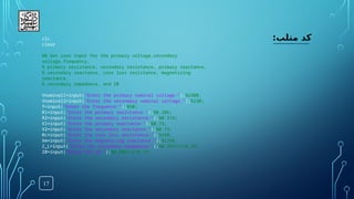 17
:‫متلب‬ ‫کد‬
clc
clear
%% Get user input for the primary voltage,secondary
voltage,frequency,
% primary resistance, secondary resistance, primary reactance,
% secondary reactance, core loss resistance, magnetizing
reactance,
% secondary impedance, and Z0
Vnominal1=input("Enter the primary nominal voltage:");%2300;
Vnominal2=input("Enter the secondary nominal voltage:");%230;
f=input("Enter the frequence:");%50;
R1=input("Enter the primary resistance:");%0.286;
R2=input("Enter the secondary resistance:");%0.319;
X1=input("Enter the primary reactance:");%0.73;
X2=input("Enter the secondary reactance:");%0.73;
Rc=input("Enter the core loss resistance:");%250;
Xm=input("Enter the magnetizing reactance:");%1250;
Z_L=input("Enter the secondary impedance:");%0.387+1i*0.29;
Z0=input("Enter the Z0:");%0.286+1i*0.73;
 