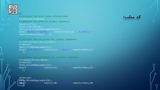 18
:‫متلب‬ ‫کد‬
%%
% Calculate the turns ratio oftransformer
a=Vnominal1/Vnominal2;
% Calculate the referred primary impedance
ZprimL=a^2*Z_L;
Zprim_l=abs(ZprimL);
theta_prim_l=rad2deg(angle(ZprimL));
disp(['Zprim_L = |ZprimL| = ' num2str(Zprim_l) ', θ_Zprim_L = '
num2str(theta_prim_l) '°'])
% Calculate the equivalent for primary impedance
Z1=((Rc*(1i*Xm))/(Rc+(1i*Xm)));
z1=abs(Z1);
theta_Z1=rad2deg(angle(Z1));
disp(['z1 = |Z1| = ' num2str(z1) ', θ_Z1 = ' num2str(theta_Z1)
'°'])
% Calculate the equivalent for secondary impedance
Z2=complex(R2,X2)+ZprimL;
z2=abs(Z2);
theta_Z2=rad2deg(angle(Z2));
disp(['z2 = |Z2| = ' num2str(z2) ', θ_Z2 = ' num2str(theta_Z2)
'°'])
% Calculate the magnitude and angle of Z0
z0=abs(Z0);
theta_Z0=rad2deg(angle(Z0));
disp(['z0 = |Z0| = ' num2str(z0) ', θ_Z0 = ' num2str(theta_Z0)
'°'])
 