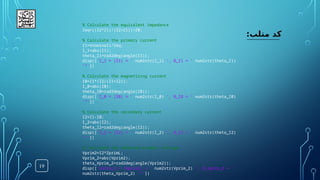 19
:‫متلب‬ ‫کد‬
% Calculate the equivalent impedance
Zeq=((Z2*Z1)/(Z2+Z1))+Z0;
% Calculate the primary current
I1=Vnominal1/Zeq;
I_1=abs(I1);
theta_I1=rad2deg(angle(I1));
disp(['I_1 = |I1| = ' num2str(I_1) ', θ_I1 = ' num2str(theta_I1)
'°'])
% Calculate the magnetizing current
I0=I1*(Z2/(Z1+Z2));
I_0=abs(I0);
theta_I0=rad2deg(angle(I0));
disp(['I_0 = |I0| = ' num2str(I_0) ', θ_I0 = ' num2str(theta_I0)
'°'])
% Calculate the secondary current
I2=I1-I0;
I_2=abs(I2);
theta_I2=rad2deg(angle(I2));
disp(['I_2 = |I2| = ' num2str(I_2) ', θ_I2 = ' num2str(theta_I2)
'°'])
% Calculate the referred primary voltage
Vprim2=I2*ZprimL;
Vprim_2=abs(Vprim2);
theta_Vprim_2=rad2deg(angle(Vprim2));
disp(['Vprim_2 = |Vprim2| = ' num2str(Vprim_2) ', θ_Vprim_2 = '
num2str(theta_Vprim_2) '°'])
 
