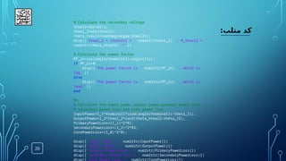 20
:‫متلب‬ ‫کد‬
% Calculate the secondary voltage
Vreal2=Vprim2/a;
Vreal_2=abs(Vreal2);
theta_Vreal2=rad2deg(angle(Vreal2));
disp(['Vreal_2 = |Vreal2| = ' num2str(Vreal_2) ', θ_Vreal2 = '
num2str(theta_Vreal2) '°'])
% Calculate the power factor
PF_in=cos(angle(Vnominal1)-angle(I1));
if PF_in>0
disp(['The power factor is ' num2str(PF_in) ', which is
lag.'])
else
disp(['The power factor is ' num2str(PF_in) ', which is
lead.'])
end
%%
% Calculate the input power,output power,primary power loss,
% secondary power loss,and core power loss
InputPower=I_1*Vnominal1*cosd(angle(Vnominal1)-theta_I1);
OutputPower=I_2*Vreal_2*cosd(theta_Vreal2-theta_I2);
PrimaryPowerLoss=(I_1)^2*R1;
SecondaryPowerLoss=(I_2)^2*R2;
CorePowerLoss=(I_0)^2*Rc;
disp(['Input Power = ' num2str(InputPower)])
disp(['Output Power = ' num2str(OutputPower)])
disp(['Primary Power Loss = ' num2str(PrimaryPowerLoss)])
disp(['Secondary Power Loss = ' num2str(SecondaryPowerLoss)])
disp(['Core Power Loss = ' num2str(CorePowerLoss)])
 