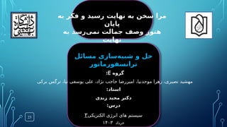 ‫گروه‬
E
:
‫برکی‬ ‫نرگس‬ ،‫نیا‬ ‫یوسفی‬ ‫علی‬ ،‫نژاد‬ ‫حاجب‬ ‫امیررضا‬ ،‫موحدنیا‬ ‫زهرا‬ ،‫نصیری‬ ‫مهشید‬
:‫استاد‬
‫زندی‬ ‫مجید‬ ‫دکتر‬
‫خرداد‬
۱۴۰‌
۳
:‫درس‬
‫الکتریکی‬ ‫انرژی‬ ‫های‬ ‫سیستم‬
۲
‫مسائل‬ ‫‌سازی‬
‫ه‬‫شبی‬ ‫و‬ ‫حل‬
‫ترانسفورماتور‬
23
‫به‬ ‫فکر‬ ‫و‬ ‫رسید‬ ‫نهایت‬ ‫به‬ ‫سخن‬ ‫مرا‬
‫پایان‬
‫به‬ ‫‌رسد‬
‫ی‬‫نم‬ ‫جمالت‬ ‫وصف‬ ‫هنوز‬
‫نهایت‬
 