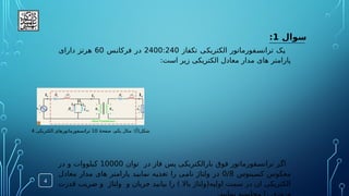 ‫سوال‬
1
:
‫تکفاز‬ ‫ی‬.
‫ک‬‫الکتری‬ ‫فورماتور‬.
‫س‬‫تران‬ ‫ک‬.
‫ی‬
2400:240
‫س‬.
‫ن‬‫فرکا‬ ‫در‬
60
‫دارای‬ ‫هرتز‬
:‫است‬ ‫زیر‬ ‫الکتریکی‬ ‫معادل‬ ‫مدار‬ ‫های‬ ‫پارامتر‬
‫توان‬ ‫در‬ ‫فاز‬ ‫پس‬ ‫ی‬.
‫ک‬‫بارالکتری‬ ‫فوق‬ ‫فورماتور‬.
‫س‬‫تران‬ ‫ر‬.
‫گ‬‫ا‬
10000
‫در‬ ‫و‬ ‫یلووات‬.
‫ک‬
‫ینوس‬.
‫س‬‫ک‬ ‫معکوس‬
0/8
‫معادل‬ ‫مدار‬ ‫های‬ ‫پارامتر‬ ‫د‬.
‫ی‬‫نمای‬ ‫ه‬.
‫ی‬‫تغذ‬ ‫را‬ ‫ی‬.
‫م‬‫نا‬ ‫ولتاژ‬ ‫در‬
‫قدرت‬ ‫ضریب‬ ‫و‬ ‫ولتاژ‬ ‫و‬ ‫جریان‬ ‫بیابید‬ ‫را‬ ) ‫باال‬ ‫اولیه(ولتاژ‬ ‫سمت‬ ‫در‬ ‫ان‬ ‫الکتریکی‬
4
:)‌
‫أ‬(‫شکل‬
‫ۀ‬‫صفح‬ ،‫یکم‬ ‫مثال‬
10
‫الکتریکی‬ ‫ترانسفورماتورهای‬
4
 
