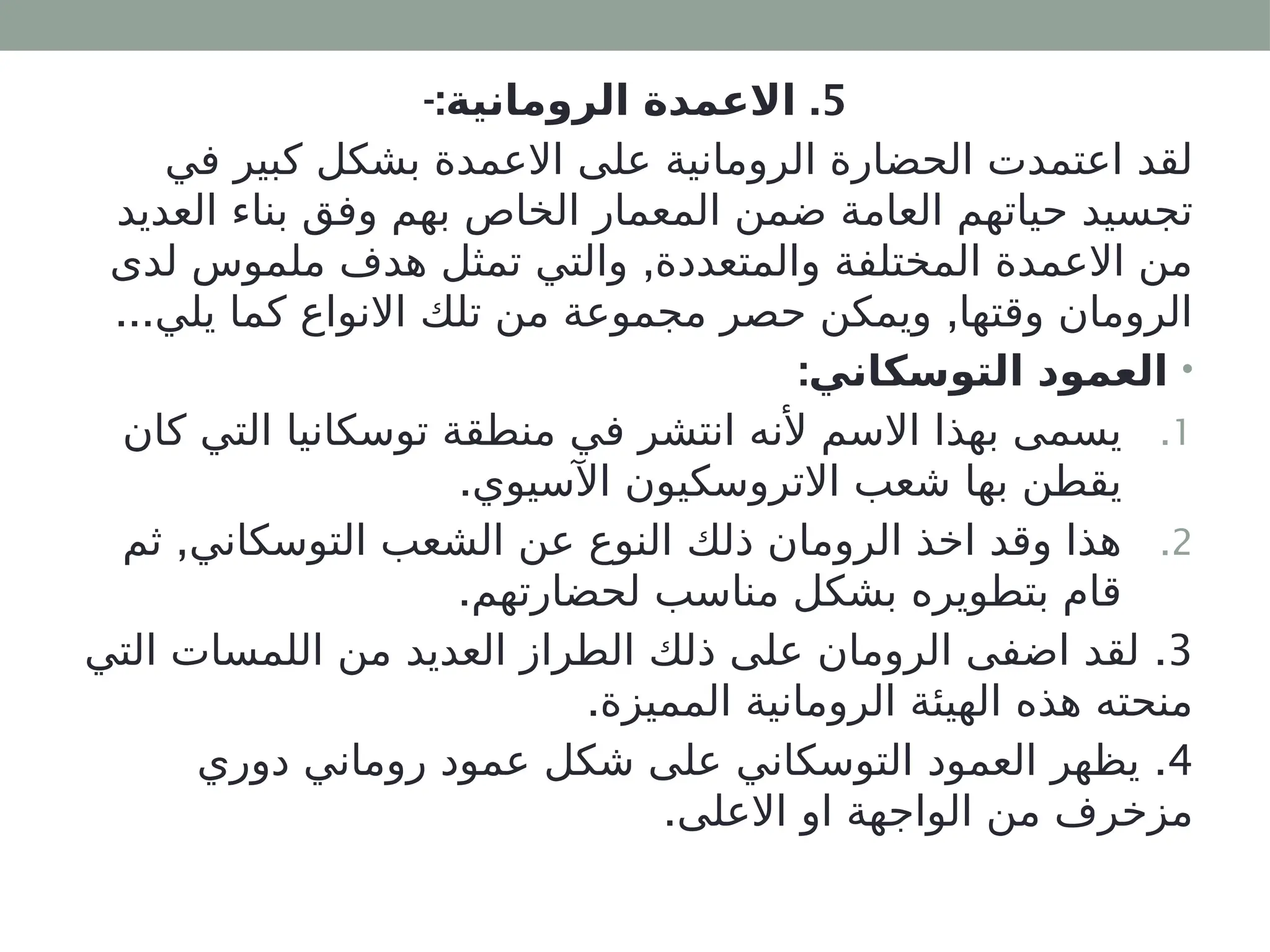 5
-: .
‫الرومانية‬ ‫االعمدة‬
‫في‬ ‫كبير‬ ‫بشكل‬ ‫االعمدة‬ ‫على‬ ‫الرومانية‬ ‫الحضارة‬ ‫اعتمدت‬ ‫لقد‬
‫العديد‬ ‫بناء‬ ‫وفق‬ ‫بهم‬ ‫الخاص‬ ‫المعمار‬ ‫ضمن‬ ‫العامة‬ ‫حياتهم‬ ‫تجسيد‬
,
‫لدى‬ ‫ملموس‬ ‫هدف‬ ‫تمثل‬ ‫والتي‬ ‫والمتعددة‬ ‫المختلفة‬ ‫االعمدة‬ ‫من‬
... ,
‫يلي‬ ‫كما‬ ‫االنواع‬ ‫تلك‬ ‫من‬ ‫مجموعة‬ ‫حصر‬ ‫ويمكن‬ ‫وقتها‬ ‫الرومان‬
•
:‫التوسكاني‬ ‫العمود‬
.1
‫كان‬ ‫التي‬ ‫توسكانيا‬ ‫منطقة‬ ‫في‬ ‫انتشر‬ ‫ألنه‬ ‫االسم‬ ‫بهذا‬ ‫يسمى‬
.‫اآلسيوي‬ ‫االتروسكيون‬ ‫شعب‬ ‫بها‬ ‫يقطن‬
.2
,
‫ثم‬ ‫التوسكاني‬ ‫الشعب‬ ‫عن‬ ‫النوع‬ ‫ذلك‬ ‫الرومان‬ ‫اخذ‬ ‫وقد‬ ‫هذا‬
.‫لحضارتهم‬ ‫مناسب‬ ‫بشكل‬ ‫بتطويره‬ ‫قام‬
3
.
‫التي‬ ‫اللمسات‬ ‫من‬ ‫العديد‬ ‫الطراز‬ ‫ذلك‬ ‫على‬ ‫الرومان‬ ‫اضفى‬ ‫لقد‬
.‫المميزة‬ ‫الرومانية‬ ‫الهيئة‬ ‫هذه‬ ‫منحته‬
4
.
‫دوري‬ ‫روماني‬ ‫عمود‬ ‫شكل‬ ‫على‬ ‫التوسكاني‬ ‫العمود‬ ‫يظهر‬
.‫االعلى‬ ‫او‬ ‫الواجهة‬ ‫من‬ ‫مزخرف‬
 
