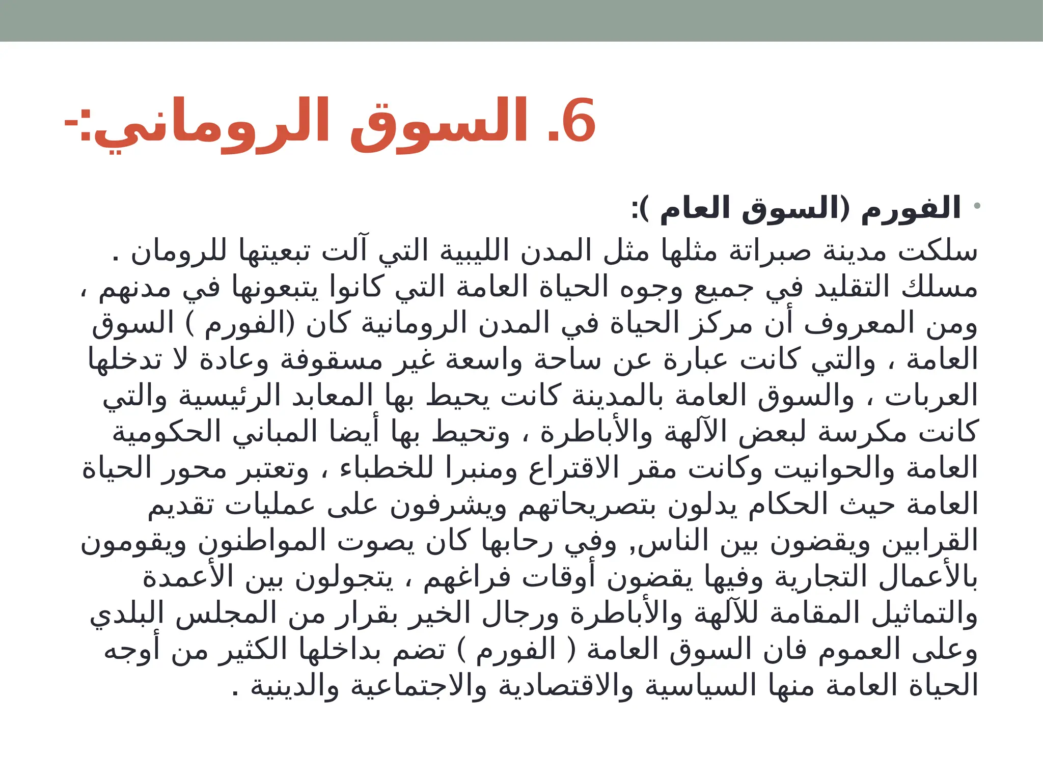 6
-: .
‫الروماني‬ ‫السوق‬
•
:) (
‫العام‬ ‫السوق‬ ‫الفورم‬
. ‫للرومان‬ ‫تبعيتها‬ ‫آلت‬ ‫التي‬ ‫الليبية‬ ‫المدن‬ ‫مثل‬ ‫مثلها‬ ‫صبراتة‬ ‫مدينة‬ ‫سلكت‬
، ‫مدنهم‬ ‫في‬ ‫يتبعونها‬ ‫كانوا‬ ‫التي‬ ‫العامة‬ ‫الحياة‬ ‫وجوه‬ ‫جميع‬ ‫في‬ ‫التقليد‬ ‫مسلك‬
) (
‫السوق‬ ‫الفورم‬ ‫كان‬ ‫الرومانية‬ ‫المدن‬ ‫في‬ ‫الحياة‬ ‫مركز‬ ‫أن‬ ‫المعروف‬ ‫ومن‬
‫تدخلها‬ ‫ال‬ ‫وعادة‬ ‫مسقوفة‬ ‫غير‬ ‫واسعة‬ ‫ساحة‬ ‫عن‬ ‫عبارة‬ ‫كانت‬ ‫والتي‬ ، ‫العامة‬
‫والتي‬ ‫الرئيسية‬ ‫المعابد‬ ‫بها‬ ‫يحيط‬ ‫كانت‬ ‫بالمدينة‬ ‫العامة‬ ‫والسوق‬ ، ‫العربات‬
‫الحكومية‬ ‫المباني‬ ‫أيضا‬ ‫بها‬ ‫وتحيط‬ ، ‫واألباطرة‬ ‫اآللهة‬ ‫لبعض‬ ‫مكرسة‬ ‫كانت‬
‫الحياة‬ ‫محور‬ ‫وتعتبر‬ ، ‫للخطباء‬ ‫ومنبرا‬ ‫االقتراع‬ ‫مقر‬ ‫وكانت‬ ‫والحوانيت‬ ‫العامة‬
‫تقديم‬ ‫عمليات‬ ‫على‬ ‫ويشرفون‬ ‫بتصريحاتهم‬ ‫يدلون‬ ‫الحكام‬ ‫حيث‬ ‫العامة‬
,
‫ويقومون‬ ‫المواطنون‬ ‫يصوت‬ ‫كان‬ ‫رحابها‬ ‫وفي‬ ‫الناس‬ ‫بين‬ ‫ويقضون‬ ‫القرابين‬
‫األعمدة‬ ‫بين‬ ‫يتجولون‬ ، ‫فراغهم‬ ‫أوقات‬ ‫يقضون‬ ‫وفيها‬ ‫التجارية‬ ‫باألعمال‬
‫البلدي‬ ‫المجلس‬ ‫من‬ ‫بقرار‬ ‫الخير‬ ‫ورجال‬ ‫واألباطرة‬ ‫لآللهة‬ ‫المقامة‬ ‫والتماثيل‬
) (
‫أوجه‬ ‫من‬ ‫الكثير‬ ‫بداخلها‬ ‫تضم‬ ‫الفورم‬ ‫العامة‬ ‫السوق‬ ‫فان‬ ‫العموم‬ ‫وعلى‬
. ‫والدينية‬ ‫واالجتماعية‬ ‫واالقتصادية‬ ‫السياسية‬ ‫منها‬ ‫العامة‬ ‫الحياة‬
 