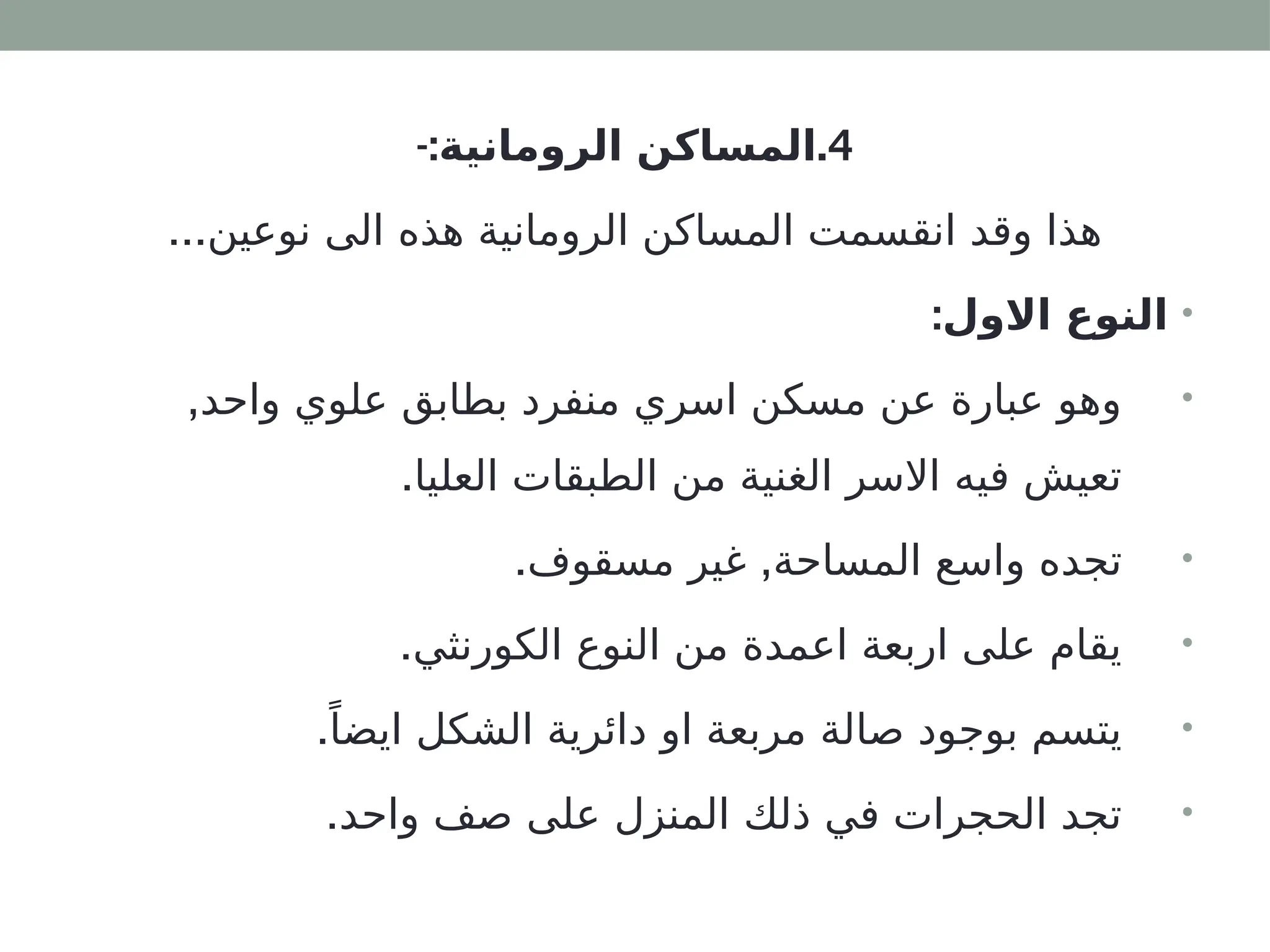 4
-: .
‫الرومانية‬ ‫المساكن‬
...‫نوعين‬ ‫الى‬ ‫هذه‬ ‫الرومانية‬ ‫المساكن‬ ‫انقسمت‬ ‫وقد‬ ‫هذا‬
•
:‫االول‬ ‫النوع‬
•
,‫واحد‬ ‫علوي‬ ‫بطابق‬ ‫منفرد‬ ‫اسري‬ ‫مسكن‬ ‫عن‬ ‫عبارة‬ ‫وهو‬
.‫العليا‬ ‫الطبقات‬ ‫من‬ ‫الغنية‬ ‫االسر‬ ‫فيه‬ ‫تعيش‬
•
. ,
‫مسقوف‬ ‫غير‬ ‫المساحة‬ ‫واسع‬ ‫تجده‬
•
.‫الكورنثي‬ ‫النوع‬ ‫من‬ ‫اعمدة‬ ‫اربعة‬ ‫على‬ ‫يقام‬
•
.ً‫ايضا‬ ‫الشكل‬ ‫دائرية‬ ‫او‬ ‫مربعة‬ ‫صالة‬ ‫بوجود‬ ‫يتسم‬
•
.‫واحد‬ ‫صف‬ ‫على‬ ‫المنزل‬ ‫ذلك‬ ‫في‬ ‫الحجرات‬ ‫تجد‬
 