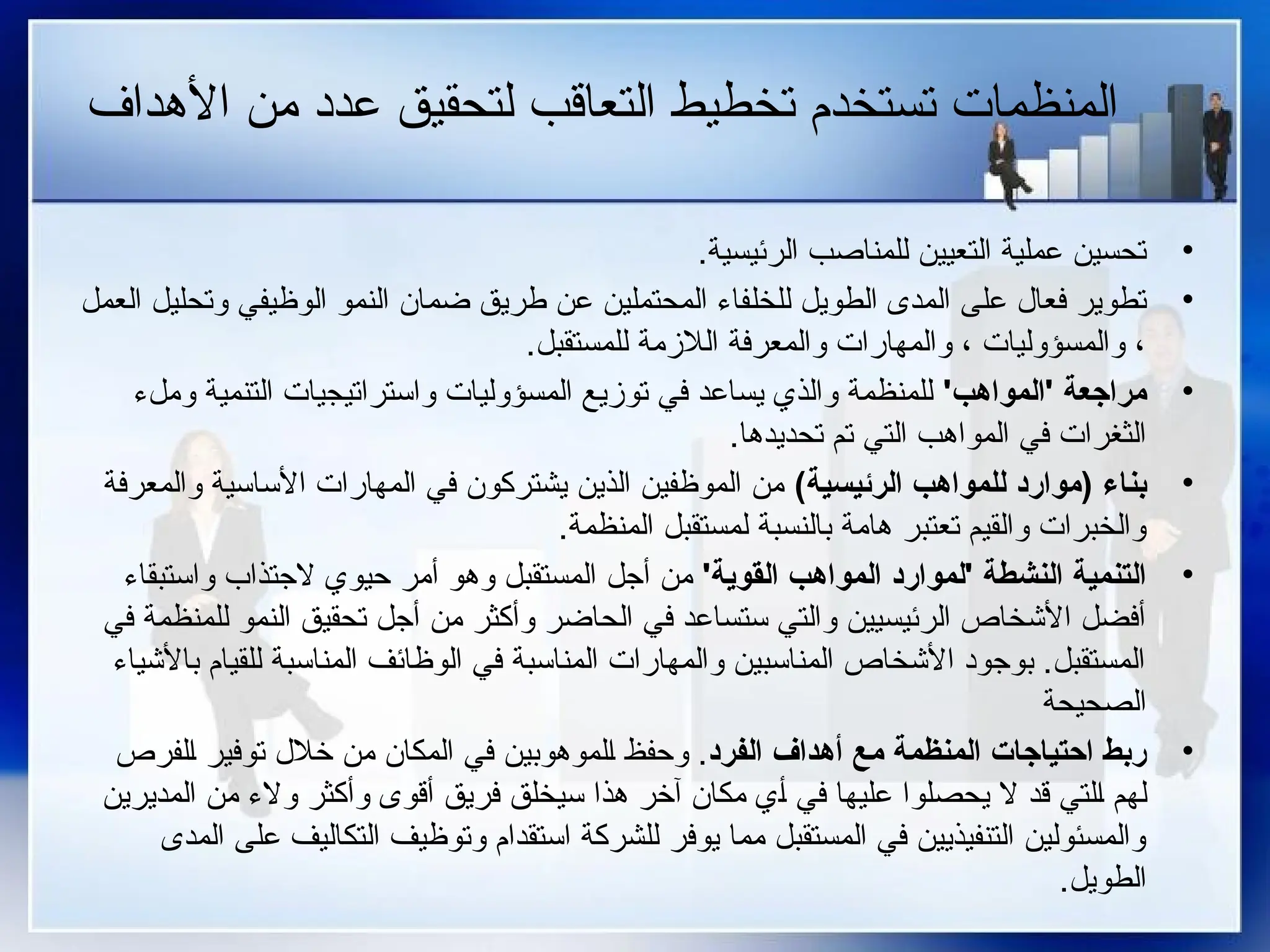 ‫األهداف‬ ‫من‬ ‫عدد‬ ‫لتحقيق‬ ‫التعاقب‬ ‫تخطيط‬ ‫تستخدم‬ ‫المنظمات‬
•
.‫الرئيسية‬ ‫للمناصب‬ ‫التعيين‬ ‫عملية‬ ‫تحسين‬
•
‫العمل‬ ‫وتحليل‬ ‫الوظيفي‬ ‫النمو‬ ‫ضمان‬ ‫طريق‬ ‫عن‬ ‫المحتملين‬ ‫_فاء‬‫ل‬‫للخ‬ ‫الطويل‬ ‫المدى‬ ‫على‬ ‫فعال‬ ‫تطوير‬
.‫للمستقبل‬ ‫الالزمة‬ ‫والمعرفة‬ ‫والمهارات‬ ، ‫والمسؤوليات‬ ،
•
'‫'المواهب‬ ‫مراجعة‬
‫وملء‬ ‫التنمية‬ ‫واستراتيجيات‬ ‫المسؤوليات‬ ‫توزيع‬ ‫في‬ ‫يساعد‬ ‫والذي‬ ‫للمنظمة‬
.‫تحديدها‬ ‫تم‬ ‫التي‬ ‫المواهب‬ ‫في‬ ‫الثغرات‬
•
)‫الرئيسية‬ ‫للمواهب‬ ‫(موارد‬ ‫بناء‬
‫والمعرفة‬ ‫األساسية‬ ‫المهارات‬ ‫في‬ ‫يشتركون‬ ‫الذين‬ ‫الموظفين‬ ‫من‬
.‫المنظمة‬ ‫لمستقبل‬ ‫بالنسبة‬ ‫هامة‬ ‫تعتبر‬ ‫والقيم‬ ‫والخبرات‬
•
'‫القوية‬ ‫المواهب‬ ‫'لموارد‬ ‫النشطة‬ ‫التنمية‬
‫واستبقاء‬ ‫الجتذاب‬ ‫حيوي‬ ‫أمر‬ ‫وهو‬ ‫المستقبل‬ ‫أجل‬ ‫من‬
‫في‬ ‫للمنظمة‬ ‫النمو‬ ‫تحقيق‬ ‫أجل‬ ‫من‬ ‫وأكثر‬ ‫الحاضر‬ ‫في‬ ‫ستساعد‬ ‫والتي‬ ‫الرئيسيين‬ ‫األشخاص‬ ‫أفضل‬
‫باألشياء‬ ‫للقيام‬ ‫المناسبة‬ ‫الوظائف‬ ‫في‬ ‫المناسبة‬ ‫والمهارات‬ ‫المناسبين‬ ‫األشخاص‬ ‫بوجود‬ .‫المستقبل‬
‫الصحيحة‬
•
‫الفرد‬ ‫أهداف‬ ‫مع‬ ‫المنظمة‬ ‫احتياجات‬ ‫ربط‬
‫_لفرص‬‫ا‬ ‫توفير‬ ‫خالل‬ ‫من‬ ‫المكان‬ ‫في‬ ‫_لموهوبين‬‫ا‬ ‫وحفظ‬ .
‫المديرين‬ ‫من‬ ‫والء‬ ‫وأكثر‬ ‫أقوى‬ ‫فريق‬ ‫سيخلق‬ ‫هذا‬ ‫آخر‬ ‫مكان‬ ‫_ي‬‫أ‬ ‫في‬ ‫عليها‬ ‫يحصلوا‬ ‫ال‬ ‫قد‬ ‫_لتي‬‫ا‬ ‫لهم‬
‫المدى‬ ‫على‬ ‫التكاليف‬ ‫وتوظيف‬ ‫استقدام‬ ‫للشركة‬ ‫يوفر‬ ‫مما‬ ‫المستقبل‬ ‫في‬ ‫التنفيذيين‬ ‫والمسئولين‬
.‫الطويل‬
 