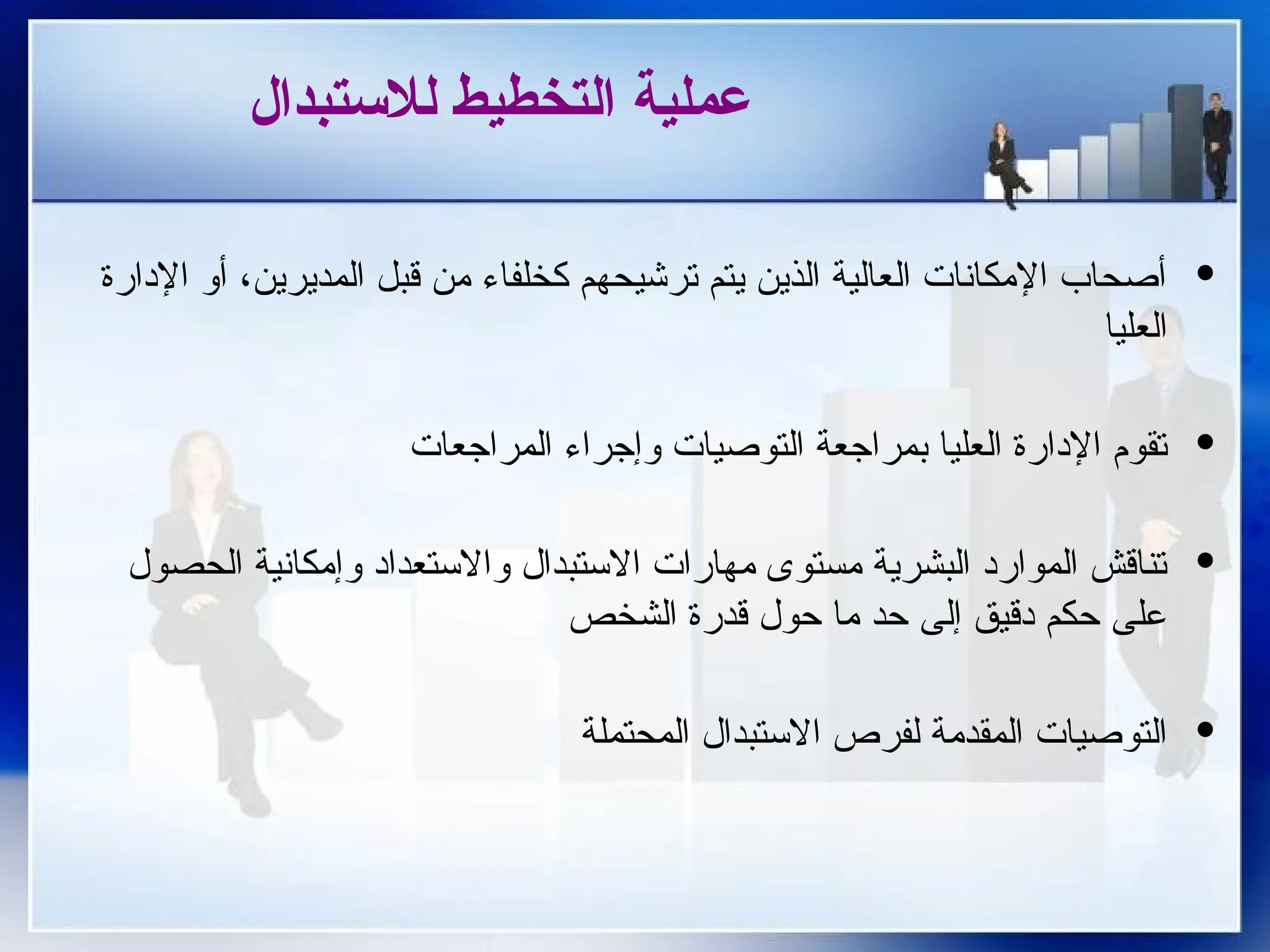 ‫لالستبدال‬ ‫التخطيط‬ ‫عملية‬
·
‫اإلدارة‬ ‫أو‬ ،‫المديرين‬ ‫قبل‬ ‫من‬ ‫كخلفاء‬ ‫ترشيحهم‬ ‫يتم‬ ‫الذين‬ ‫العالية‬ ‫اإلمكانات‬ ‫أصحاب‬
‫العليا‬
·
‫المراجعات‬ ‫وإجراء‬ ‫التوصيات‬ ‫بمراجعة‬ ‫العليا‬ ‫اإلدارة‬ ‫تقوم‬
·
‫الحصول‬ ‫وإمكانية‬ ‫واالستعداد‬ ‫االستبدال‬ ‫مهارات‬ ‫مستوى‬ ‫البشرية‬ ‫الموارد‬ ‫تناقش‬
‫الشخص‬ ‫قدرة‬ ‫حول‬ ‫ما‬ ‫حد‬ ‫إلى‬ ‫دقيق‬ ‫حكم‬ ‫على‬
·
‫المحتملة‬ ‫االستبدال‬ ‫لفرص‬ ‫المقدمة‬ ‫التوصيات‬
 