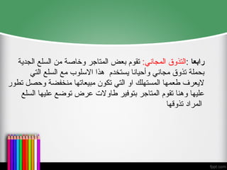 ‫رابعا‬
:
‫المجاني‬ ‫التذوق‬
:
‫المتاج‬ ‫بعض‬ ‫تقوم‬
‫ر‬
‫الجدية‬ ‫السلع‬ ‫من‬ ‫وخاصة‬
‫التي‬ ‫السلع‬ ‫مع‬ ‫االسلوب‬ ‫هذا‬ ‫يستخدم‬ ‫وأحيانا‬ ‫مجاني‬ ‫تذوق‬ ‫بحملة‬
‫تطور‬ ‫وحصل‬ ‫منخفضة‬ ‫مبيعاتها‬ ‫تكون‬ ‫التي‬ ‫او‬ ‫المستهلك‬ ‫طعمها‬ ‫اليعرف‬
‫السلع‬ ‫عليها‬ ‫توضع‬ ‫عرض‬ ‫طاوالت‬ ‫بتوفير‬ ‫المتاجر‬ ‫تقوم‬ ‫وهنا‬ ‫عليها‬
‫المراد‬
‫تذوقها‬
 