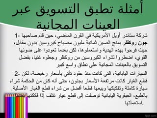 ‫عبر‬ ‫التسويق‬ ‫تطبق‬ ‫أمثلة‬
‫المجانية‬ ‫العينات‬
1- ‫صاحبها‬ ‫قام‬ ‫حين‬ ،‫الماضي‬ ‫القرن‬ ‫في‬ ‫األمريكية‬ ‫أويل‬ ‫ستاندر‬ ‫شركة‬
‫روكفلر‬ ‫جون‬
،‫مقابل‬ ‫بدون‬ ‫كيروسين‬ ‫مصباح‬ ‫مليون‬ ‫ثمانية‬ ‫الصين‬ ‫بمنح‬
‫ضوئها‬ ‫على‬ ‫تعودوا‬ ‫بعدما‬ ‫لكن‬ ،‫واستعملوها‬ ‫الهدية‬ ‫بهذه‬ ‫فرحوا‬ ‫حيث‬
‫بفضل‬ ،‫غنيا‬ ‫وجعلوه‬ ‫روكفلر‬ ‫من‬ ‫الكيروسين‬ ‫لشراء‬ ‫اضطروا‬ ،‫القوي‬
‫كبير‬ ‫واسع‬ ‫نطاق‬ ‫على‬ ‫المجانية‬ ‫بالعينات‬ ‫التسويق‬
2- ‫لكن‬ ،‫رخيصة‬ ‫بأسعار‬ ‫تأتي‬ ‫عقود‬ ‫منذ‬ ‫كانت‬ ‫التي‬ ،‫اليابانية‬ ‫السيارات‬
‫شراء‬ ‫الحكمة‬ ‫من‬ ‫كان‬ ‫أنه‬ ‫حتى‬ ،‫بجنون‬ ‫األسعار‬ ‫مرتفعة‬ ‫كانت‬ ‫الغيار‬ ‫قطع‬
.‫األصلية‬ ‫الغيار‬ ‫قطع‬ ‫شراء‬ ‫من‬ ‫أفضل‬ ‫قطعا‬ ‫وبيعها‬ ‫وتفكيكها‬ ‫كاملة‬ ‫سيارة‬
‫بعدما‬ ‫فككتها‬ ‫إذا‬ ‫تتلف‬ ‫غيار‬ ‫قطع‬ ‫إلى‬ ‫توصلت‬ ‫اليابانية‬ ‫العبقرية‬ ،‫بالطبع‬
‫استعملتها‬.
 