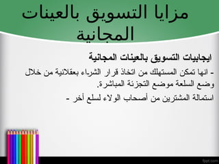 ‫بالعينات‬ ‫التسويق‬ ‫مزايا‬
‫المجانية‬
‫انها‬ -
‫خالل‬ ‫من‬ ‫بعقالنية‬ ‫الشراء‬ ‫قرار‬ ‫اتخاذ‬ ‫من‬ ‫المستهلك‬ ‫تمكن‬
.‫المباشرة‬ ‫التجزئة‬ ‫موضع‬ ‫السلعة‬ ‫وضع‬
- ‫أخر‬ ‫لسلع‬ ‫الوالء‬ ‫أصحاب‬ ‫من‬ ‫المشترين‬ ‫استمالة‬
‫المجانية‬ ‫بالعينات‬ ‫التسويق‬ ‫ايجابيات‬
 