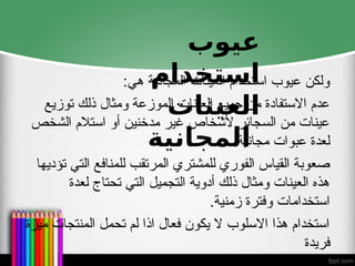 :‫هي‬ ‫المجانية‬ ‫العينات‬ ‫استخدام‬ ‫عيوب‬ ‫ولكن‬
‫توزيع‬ ‫ذلك‬ ‫ومثال‬ ‫الموزعة‬ ‫العينات‬ ‫جميع‬ ‫من‬ ‫االستفادة‬ ‫عدم‬
‫الشخص‬ ‫استالم‬ ‫أو‬ ‫مدخنين‬ ‫غير‬ ‫ألشخاص‬ ‫السجائر‬ ‫من‬ ‫عينات‬
.‫مجانية‬ ‫عبوات‬ ‫لعدة‬
‫تؤديها‬ ‫التي‬ ‫للمنافع‬ ‫المرتقب‬ ‫للمشتري‬ ‫الفوري‬ ‫القياس‬ ‫صعوبة‬
‫لعدة‬ ‫تحتاج‬ ‫التي‬ ‫التجميل‬ ‫أدوية‬ ‫ذلك‬ ‫ومثال‬ ‫العينات‬ ‫هذه‬
.‫زمنية‬ ‫وفترة‬ ‫استخدامات‬
‫ميزة‬ ‫المنتجات‬ ‫تحمل‬ ‫لم‬ ‫اذا‬ ‫فعال‬ ‫يكون‬ ‫ال‬ ‫االسلوب‬ ‫هذا‬ ‫استخدام‬
‫فريدة‬
‫عيوب‬
‫استخدام‬
‫العينات‬
‫المجانية‬
 