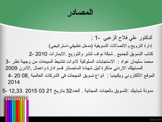 ‫المصادر‬
: 1- ‫ا‬
‫الزعبي‬ ‫فالح‬ ‫علي‬ ‫لدكتور‬
)‫استراتيجي‬-‫تطبيقي‬ ‫(مدخل‬ ‫التسويقية‬ ‫واالتصاالت‬ ‫الترويج‬ ‫إدارة‬
2- ‫االيمارات‬. ‫والتوزيع‬ ‫لنشر‬ ‫نواف‬ ‫شبكة‬ . ‫للجميع‬ ‫التسويق‬ ‫كتاب‬
2010
3- ‫نظر‬ ‫وجهة‬ ‫من‬ ‫المبيعات‬ ‫تنشيط‬ ‫الدوات‬ ‫السلوكية‬ ‫االستجابات‬ : ‫عواد‬ ‫سليمان‬ ‫محمد‬
‫االدرن‬, ‫واعمال‬ ‫ادارة‬ ‫قسم‬ ‫الماجستار‬ ‫شهادة‬ ‫لنيل‬ ‫مذكرة‬ ‫االردني‬ ‫المستهلك‬
2009
4- , ‫العالمية‬ ‫الشركات‬ ‫في‬ ‫المبيعات‬ ‫تسويق‬ ‫انواع‬ : ‫ويكبيديا‬ ‫االلكتروني‬ ‫الموقع‬
08
20
2014
5- ‫العدد‬ . ‫المجانية‬ ‫بالعينات‬ ‫التسويق‬: ‫شبابيك‬ ‫مدونة‬
32
‫بتاريخ‬
21
03
2015
.
12,33
 