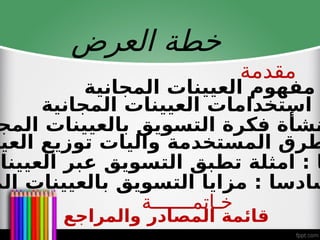 ‫العرض‬ ‫خطة‬
‫المجانية‬ ‫العيينات‬ ‫مفهوم‬
‫المجانية‬ ‫العيينات‬ ‫استخدامات‬ :
‫المج‬ ‫بالعيينات‬ ‫التسويق‬ ‫فكرة‬ ‫نشأة‬
‫العيي‬ ‫توزيع‬ ‫واليات‬ ‫المستخدمة‬ ‫طرق‬
‫العيينات‬ ‫عبر‬ ‫التسويق‬ ‫تطبق‬ ‫امثلة‬ : ‫ا‬
‫الم‬ ‫بالعيينات‬ ‫التسويق‬ ‫مزايا‬ : ‫سادسا‬
‫مقدمة‬
‫خـاتمـــــــة‬
‫والمراجع‬ ‫المصادر‬ ‫قائمة‬
 