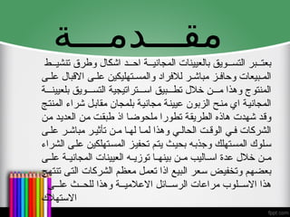 ‫مقـــدمـــة‬
‫ط‬ ‫تنشي‬ ‫وطرق‬ ‫اشكال‬ ‫د‬ ‫اح‬ ‫ة‬ ‫المجاني‬ ‫بالعيينات‬ ‫ويق‬ ‫التس‬ ‫بر‬ ‫بعت‬
‫ى‬ ‫عل‬ ‫االقبال‬ ‫ى‬ ‫عل‬ ‫تهليكين‬ ‫والمس‬ ‫لالفراد‬ ‫ر‬ ‫مباش‬ ‫ز‬ ‫وحاف‬ ‫بيعات‬ ‫الم‬
‫ة‬ ‫بلعيين‬ ‫ويق‬ ‫التس‬ ‫تراتيجية‬ ‫اس‬ ‫بيق‬ ‫تط‬ ‫خالل‬ ‫ن‬ ‫م‬ ‫وهذا‬ ‫المنتوج‬
‫المنتج‬ ‫شراء‬ ‫مقابل‬ ‫بلمجان‬ ‫مجانية‬ ‫عيينة‬ ‫الزبون‬ ‫منح‬ ‫اي‬ ‫المجانية‬
‫من‬ ‫العديد‬ ‫من‬ ‫طبقت‬ ‫اذ‬ ‫ملحوضا‬ ‫تطورا‬ ‫الطريقة‬ ‫هاذه‬ ‫شهدت‬ ‫وقد‬
‫ى‬ ‫عل‬ ‫ر‬ ‫مباش‬ ‫ر‬ ‫تأثي‬ ‫ن‬ ‫م‬ ‫ا‬ ‫له‬ ‫ا‬ ‫لم‬ ‫وهذا‬ ‫ي‬ ‫الحال‬ ‫ت‬ ‫الوق‬ ‫ي‬ ‫ف‬ ‫الشركات‬
‫الشراء‬ ‫على‬ ‫المستهلكين‬ ‫تحفيز‬ ‫يتم‬ ‫بحيث‬ ‫وجذبه‬ ‫المستهلك‬ ‫سلوك‬
‫ى‬ ‫عل‬ ‫ة‬ ‫المجاني‬ ‫العيينات‬ ‫ه‬ ‫توزي‬ ‫ا‬ ‫بينه‬ ‫ن‬ ‫م‬ ‫اليب‬ ‫اس‬ ‫عدة‬ ‫خالل‬ ‫ن‬ ‫م‬
‫تنتهج‬ ‫التى‬ ‫الشركات‬ ‫معظم‬ ‫تعمل‬ ‫اذا‬ ‫البيع‬ ‫سعر‬ ‫وتخفيض‬ ‫بعضهم‬
‫ى‬ ‫عل‬ ‫ث‬ ‫للح‬ ‫وهذا‬ ‫ة‬ ‫االعالمي‬ ‫ائل‬ ‫الرس‬ ‫مراعات‬ ‫لوب‬ ‫االس‬ ‫هذا‬
‫االستهالك‬
 
