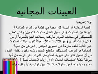 ‫المجانية‬ ‫العيينات‬
‫تعريف‬: ‫اوال‬
‫ها‬
‫أو‬ ‫الغذائية‬ ‫المواد‬ ‫من‬ ‫قطعة‬ ‫هي‬ ‫الترويجية‬ ‫الهدية‬ ‫أو‬ ‫المجانية‬ ‫العينة‬
‫تعطي‬ ‫والتي‬ )‫التجميل‬ ‫منتجات‬ ‫المثال‬ ‫سبيل‬ ‫(علي‬ ‫المنتجات‬ ‫من‬ ‫غيرها‬
‫من‬ ‫أو‬ ‫بالتجزئة‬ ‫البيع‬ ‫ومحالت‬ ‫ماركت‬ ‫السوبر‬ ‫محالت‬ ‫في‬ ‫للمستهلكين‬
‫المنتجات‬ ‫عينات‬ ‫تكون‬ ً‫ا‬‫أحيان‬ )ً
‫ال‬‫مث‬ ‫اإلنترنت‬ ‫(عبر‬ ‫أخري‬ ‫قنوات‬ ‫خالل‬
‫العينة‬ ‫من‬ ‫الغرض‬ . ‫المباشر‬ ‫التسويق‬ ‫في‬ ‫مدرجة‬ ‫للتلف‬ ‫القابلة‬ ‫غير‬
‫القيادة‬ ‫اختبار‬ ‫مفهوم‬ ‫ويشبه‬ ‫الجديد‬ ‫بالمنتج‬ ‫المستهلكين‬ ‫تعريف‬ ‫هو‬ ‫المجانية‬
‫أنها‬ ‫من‬ ‫الرغم‬ ‫علي‬ .‫الشراء‬ ‫قبل‬ ‫المنتج‬ ‫تجرية‬ ‫علي‬ ‫قادر‬ ‫العميل‬ ‫أن‬ ‫في‬
‫ل‬ ‫تصل‬ ‫المبيعات‬ ‫زيادة‬ ‫أن‬ ‫إال‬ ‫العمالء‬ ‫الستهداف‬ ‫مكلفة‬ ‫طريقة‬
90
%
‫معينة‬ ‫ألسواق‬ ‫الرئيسية‬ ‫التسويق‬ ‫استراتيجيات‬ ‫من‬ ‫واحدة‬ ‫يجعلها‬ ‫مما‬
 