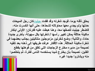 ‫المبيعات‬ ‫رجل‬ ‫جيليتكان‬ ‫فقدت‬ ‫وقد‬ ‫شفرته‬ ‫فوجد‬ ،‫يوما‬ ‫ذقنه‬ ‫يحلق‬
،‫منه‬ ‫انكسرت‬ ‫أنها‬ ‫حتى‬ ،‫لشحذها‬ ‫محاوالته‬ ‫معها‬ ‫يجدي‬ ‫ولم‬ ‫حدتها‬
‫ابتكار‬ ‫األولى‬ :‫فكرتان‬ ‫عليه‬ ‫هبطت‬ ‫وهنا‬ ،‫معا‬ ‫للصقها‬ ‫جيليت‬ ‫فاضطر‬
‫جديدة‬ ‫بأخرى‬ ،‫سهولة‬ ‫بكل‬ ‫شفرتها‬ / ‫رأسها‬ ‫تغيير‬ ‫يمكن‬ ‫حالقة‬ ‫ماكينة‬
‫في‬ ‫بعضهما‬ ‫بجانب‬ ‫متتاليتين‬ ‫مزدوجتين‬ ‫شفرتين‬ ‫وضع‬ :‫والثانية‬ ،‫حادة‬
‫تلقيه‬ ‫بعد‬ ‫ذهنه‬ ‫إلى‬ ‫طريقها‬ ‫عرفت‬ ‫األفكار‬ ‫هذه‬ .‫الحالقة‬ ‫ماكينة‬ ‫شفرة‬
‫بقطع‬ ‫فوهتها‬ ‫من‬ ‫تغلق‬ ‫التي‬ ‫الزجاجات‬ ‫مخترع‬ ‫مديره‬ ‫من‬ ‫نصيحة‬
‫يتخلصوا‬ ‫ثم‬ ،‫لفترة‬ ‫الناس‬ ‫يستخدمه‬ ‫شيئا‬ ‫يخترع‬ ‫بأن‬ ‫نصيحة‬ ،‫الفلين‬
‫غيره‬ ‫جديدا‬ ‫ويشتروا‬ ‫منه‬
 