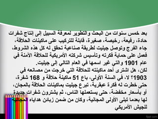 ‫شفرات‬ ‫إنتاج‬ ‫إلى‬ ‫السبيل‬ ‫لمعرفة‬ ‫والتطوير‬ ‫البحث‬ ‫من‬ ‫سنوات‬ ‫خمس‬ ‫بعد‬
،‫الحالقة‬ ‫ماكينات‬ ‫على‬ ‫للتركيب‬ ‫قابلة‬ ،‫صغيرة‬ ،‫رخيصة‬ ،‫رفيعة‬ ،‫حادة‬
،‫الشروط‬ ‫هذه‬ ‫كل‬ ‫له‬ ‫تحقق‬ ‫صناعية‬ ‫لطريقة‬ ‫جيليت‬ ‫وتوصل‬ ‫الفرج‬ ‫جاء‬
‫في‬ ‫اآلمنة‬ ‫للحالقة‬ ‫األمريكية‬ ‫شركته‬ ‫وتأسيس‬ ‫فكرته‬ ‫حماية‬ ‫على‬ ‫فعمل‬
‫عام‬
1901
.‫جيليت‬ ‫إلى‬ ‫التالي‬ ‫العام‬ ‫في‬ ‫اسمها‬ ‫غير‬ ‫والتي‬
‫في‬ ‫مصانعه‬ ‫من‬ ‫خرجت‬ ‫التي‬ ‫للحالقة‬ ‫ماكينته‬ ‫أحد‬ ‫اشترى‬ ‫هل‬ ،‫لكن‬
1903
‫باع‬ ،‫األولى‬ ‫السنة‬ ‫في‬ ،‫ال‬ ‫؟‬
51
‫و‬ ‫حالقة‬ ‫ماكينة‬
168
،‫شفرة‬
،‫بالمجان‬ ‫الحالقة‬ ‫بماكينات‬ ‫جيليت‬ ‫تبرع‬ ،‫عبقرية‬ ‫فكرة‬ ‫له‬ ‫خطرت‬ ‫حتى‬
‫جديدة‬ ‫شفرات‬ ‫يشترون‬ ‫ثم‬ ،‫الناس‬ ‫يستعملها‬ ‫حتى‬ ،‫مخفضة‬ ‫بأسعار‬ ‫أو‬
‫المجانية‬ ‫هداياه‬ ‫زبائن‬ ‫ضمن‬ ‫من‬ ‫وكان‬ ،‫المجانية‬ ‫األولى‬ ‫تبلى‬ ‫بعدما‬ ‫لها‬
‫األمريكي‬ ‫للجيش‬
 