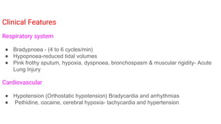 Clinical Features
Respiratory system
● Bradypnoea - (4 to 6 cycles/min)
● Hypopnoea-reduced tidal volumes
● Pink frothy sputum, hypoxia, dyspnoea, bronchospasm & muscular rigidity- Acute
Lung Injury
Cardiovascular
● Hypotension (Orthostatic hypotension) Bradycardia and arrhythmias
● Pethidine, cocaine, cerebral hypoxia- tachycardia and hypertension
 
