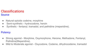 Classifications
Source
● Natural opioids codeine, morphine
● Semi-synthetic - hydrocodone, heroin
● Synthetic - fentanyl, tramadol, and pethidine (meperidine).
Potency
● Strong agonist - Morphine, Oxymorphone, Heroine, Methadone, Fentanyl,
Pethidine(Meperidine).
● Mild to Moderate agonist - Oxycodone, Codeine, dihydrocodeine, tramadol
 