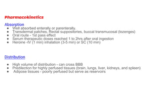 Pharmacokinetics
Absorption
● Well absorbed enterally or parenterally.
● Transdermal patches, Rectal suppositories, buccal transmucosal (lozenges)
● Oral route - 1st pass effect
● Serum therapeutic doses reached 1 to 2hrs after oral ingestion
● Heroine -IV (1 min) inhalation (3-5 min) or SC (10 min)
Distribution
● High volume of distribution - can cross BBB
● Predilection for highly perfused tissues (brain, lungs, liver, kidneys, and spleen)
● Adipose tissues - poorly perfused but serve as reservoirs
 