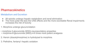 Pharmacokinetics
Metabolism and Excretion
● All opioids undergo hepatic metabolism and renal elimination
● The more polar the less the CNS effects and the more excretable Renal impairments
increases the risk of toxicity
1. Morphine undergo glucuronidation
▸ morphine-3-glucuronide (M3G)-neuroexcitatory properties
▸ morphine-6-glucuronide (M6G)-4-6 times more potent analgesia
2. Heroin (diacetylmorphine) is hydrolyzed to morphine.
3. Pethidine, fentanyl -hepatic oxidation
 