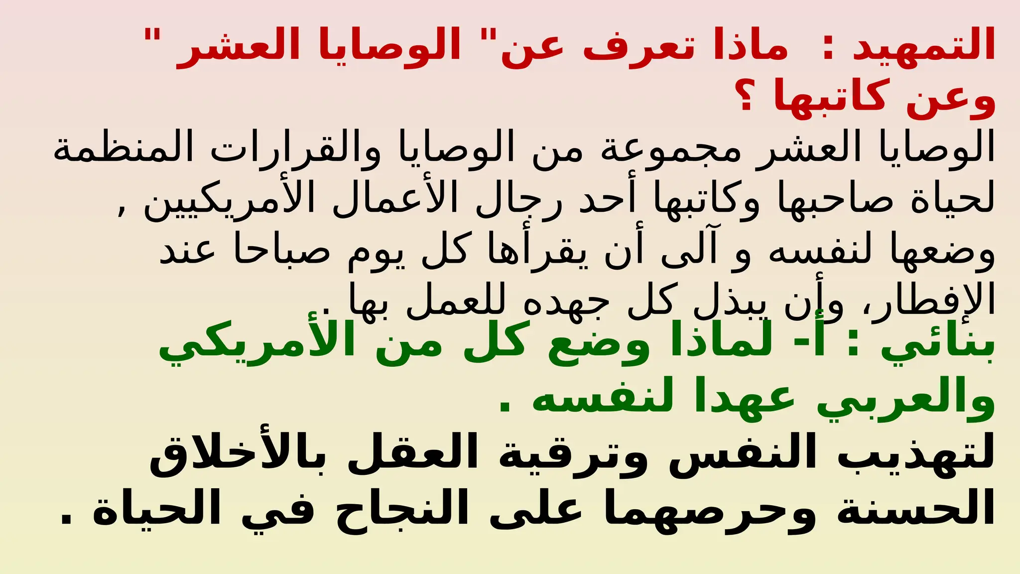 " ‫العشر‬ ‫الوصايا‬ "‫عن‬ ‫تعرف‬ ‫ماذا‬ : ‫التمهيد‬
‫؟‬ ‫كاتبها‬ ‫وعن‬
‫المنظمة‬ ‫والقرارات‬ ‫الوصايا‬ ‫من‬ ‫مجموعة‬ ‫العشر‬ ‫الوصايا‬
, ‫األمريكيين‬ ‫األعمال‬ ‫رجال‬ ‫أحد‬ ‫وكاتبها‬ ‫صاحبها‬ ‫لحياة‬
‫عند‬ ‫صباحا‬ ‫يوم‬ ‫كل‬ ‫يقرأها‬ ‫أن‬ ‫آلى‬ ‫و‬ ‫لنفسه‬ ‫وضعها‬
. ‫بها‬ ‫للعمل‬ ‫جهده‬ ‫كل‬ ‫يبذل‬ ‫وأن‬ ،‫اإلفطار‬
-‫أ‬ : ‫بنائي‬
‫األمريكي‬ ‫من‬ ‫كل‬ ‫وضع‬ ‫لماذا‬
. ‫لنفسه‬ ‫عهدا‬ ‫والعربي‬
‫باألخالق‬ ‫العقل‬ ‫وترقية‬ ‫النفس‬ ‫لتهذيب‬
. ‫الحياة‬ ‫في‬ ‫النجاح‬ ‫على‬ ‫وحرصهما‬ ‫الحسنة‬
 