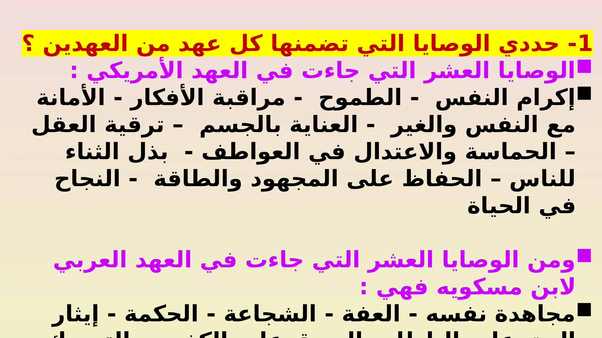 1
‫؟‬ ‫العهدين‬ ‫من‬ ‫عهد‬ ‫كل‬ ‫تضمنها‬ ‫التي‬ ‫الوصايا‬ ‫حددي‬ -

: ‫األمريكي‬ ‫العهد‬ ‫في‬ ‫جاءت‬ ‫التي‬ ‫العشر‬ ‫الوصايا‬

‫األمانة‬ - ‫األفكار‬ ‫مراقبة‬ - ‫الطموح‬ - ‫النفس‬ ‫إكرام‬
‫العقل‬ ‫ترقية‬ – ‫بالجسم‬ ‫العناية‬ - ‫والغير‬ ‫النفس‬ ‫مع‬
‫الثناء‬ ‫بذل‬ - ‫العواطف‬ ‫في‬ ‫واالعتدال‬ ‫الحماسة‬ –
‫النجاح‬ - ‫والطاقة‬ ‫المجهود‬ ‫على‬ ‫الحفاظ‬ – ‫للناس‬
‫الحياة‬ ‫في‬

‫العربي‬ ‫العهد‬ ‫في‬ ‫جاءت‬ ‫التي‬ ‫العشر‬ ‫الوصايا‬ ‫ومن‬
: ‫فهي‬ ‫مسكويه‬ ‫البن‬

‫إيثار‬ - ‫الحكمة‬ - ‫الشجاعة‬ - ‫العفة‬ - ‫نفسه‬ ‫مجاهدة‬
 