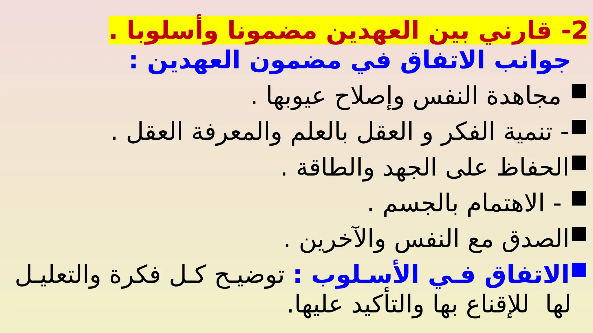 2
-
. ‫وأسلوبا‬ ‫مضمونا‬ ‫العهدين‬ ‫بين‬ ‫قارني‬
: ‫العهدين‬ ‫مضمون‬ ‫في‬ ‫االتفاق‬ ‫جوانب‬

‫عيوبها‬ ‫وإصالح‬ ‫النفس‬ ‫مجاهدة‬
.

‫العقل‬ ‫والمعرفة‬ ‫بالعلم‬ ‫العقل‬ ‫و‬ ‫الفكر‬ ‫تنمية‬ -
.

‫والطاقة‬ ‫الجهد‬ ‫على‬ ‫الحفاظ‬
.

‫بالجسم‬ ‫االهتمام‬ -
.

. ‫واآلخرين‬ ‫النفس‬ ‫مع‬ ‫الصدق‬

: ‫األس_لوب‬ ‫ف_ي‬ ‫االتفاق‬
‫ل‬%‫والتعلي‬ ‫فكرة‬ ‫ل‬%‫ك‬ ‫ح‬%‫توضي‬
.‫عليها‬ ‫والتأكيد‬ ‫بها‬ ‫لإلقناع‬ ‫لها‬
 